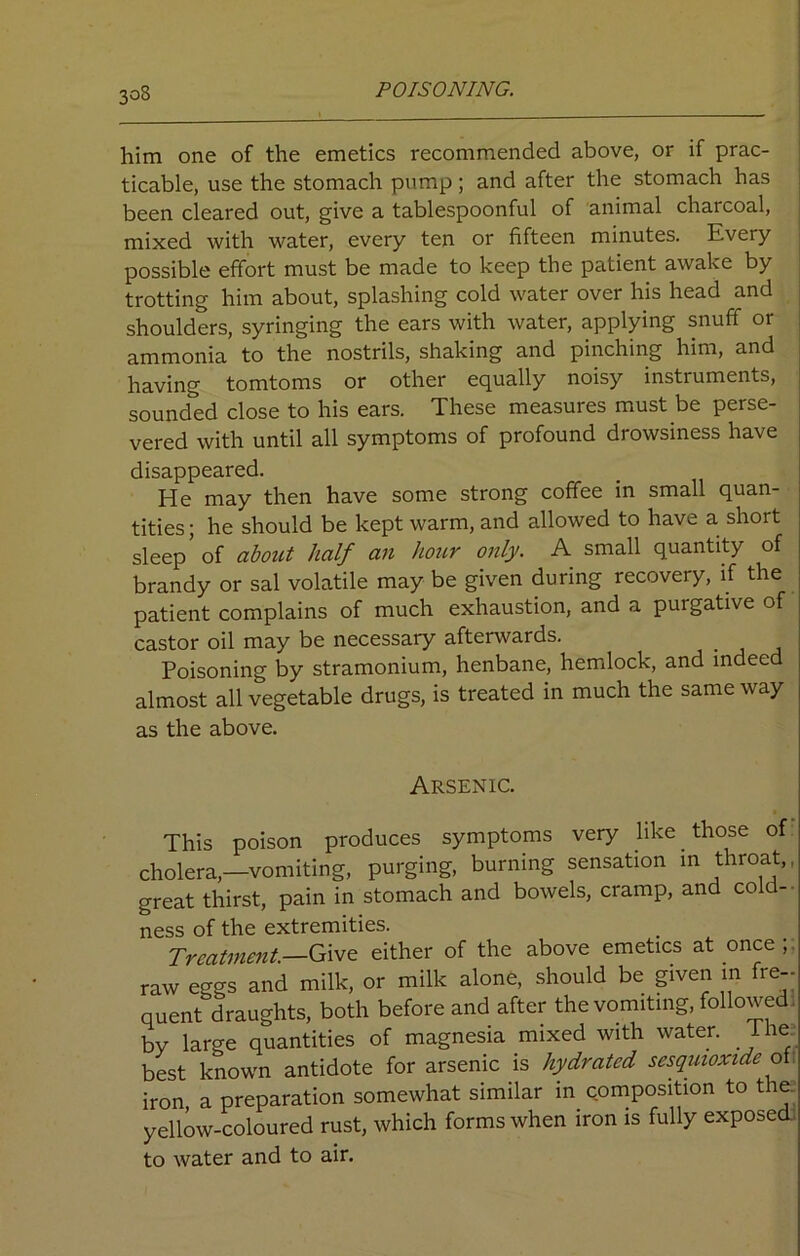 him one of the emetics recommended above, or if prac- ticable, use the stomach pump ; and after the stomach has been cleared out, give a tablespoonful of animal charcoal, mixed with water, every ten or fifteen minutes. Every possible effort must be made to keep the patient awake by trotting him about, splashing cold water over his head and shoulders, syringing the ears with water, applying snuff or ammonia to the nostrils, shaking and pinching him, and having tomtoms or other equally noisy instruments, sounded close to his ears. These measures must be perse- vered with until all symptoms of profound drowsiness have disappeared. He may then have some strong coffee in small quan- tities ; he should be kept warm, and allowed to have a short sleep’ of about half an hour only. A small quantity of brandy or sal volatile may be given during recovery, if the patient complains of much exhaustion, and a purgative of castor oil may be necessary afterwards. Poisoning by stramonium, henbane, hemlock, and indeed almost all vegetable drugs, is treated in much the same way as the above. Arsenic. This poison produces symptoms very like those of cholera,—vomiting, purging, burning sensation in throat,, great thirst, pain in stomach and bowels, cramp, and cold-- ness of the extremities. Treatment.—Give either of the above emetics at once , raw eggs and milk, or milk alone, should be given m fre-- quent draughts, both before and after the vomiting, followed, by large quantities of magnesia mixed with water, lhe best known antidote for arsenic is hydrated sesquioxide of iron a preparation somewhat similar in composition to the. yellow-coloured rust, which forms when iron is fully exposed to water and to air.