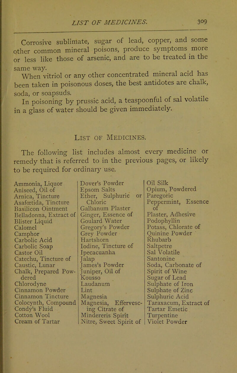 Corrosive sublimate, sugar of lead, copper, and some other common mineral poisons, produce symptoms moie or less like those of arsenic, and are to be treated in the same way. . When vitriol or any other concentrated mineral acid has been taken in poisonous doses, the best antidotes are chalk, soda, or soapsuds. In poisoning by prussic acid, a teaspoonful of sal volatile in a glass of water should be given immediately. List of Medicines. The following list includes almost every medicine or remedy that is referred to in the previous pages, or likely to be required for ordinary use. Ammonia, Liquor Aniseed, Oil of Arnica, Tincture Asafoetida, Tincture Basilicon Ointment Belladonna, Extract of Blister Liquid Calomel Camphor Carbolic Acid Carbolic Soap Castor Oil Catechu, Tincture of Caustic, Lunar Chalk, Prepared Pow- dered Chlorodyne Cinnamon Powder Cinnamon Tincture Colocynth, Compound Cond/s Fluid Cotton Wool Cream of Tartar Dover’s Powder Epsom Salts Ether, Sulphuric or Chloric Galbanum Plaster Ginger, Essence of Goulard Water Gregory’s Powder Grey Powder Hartshorn Iodine, Tincture of Ipecacuanha Jalap James’s Powder Juniper, Oil of Kousso Laudanum Lint Magnesia Magnesia, Effervesc- ing Citrate of Mindereris Spirit Nitre, Sweet Spirit of Oil Silk Opium, Powdered Paregoric Peppermint, Essence of Plaster, Adhesive Podophyllin Potass, Chlorate of Quinine Powder Rhubarb Saltpetre Sal Volatile Santonine Soda, Carbonate of Spirit of Wine Sugar of Lead Sulphate of Iron Sulphate of Zinc Sulphuric Acid Taraxacum, Extract of Tartar Emetic Turpentine Violet Powder