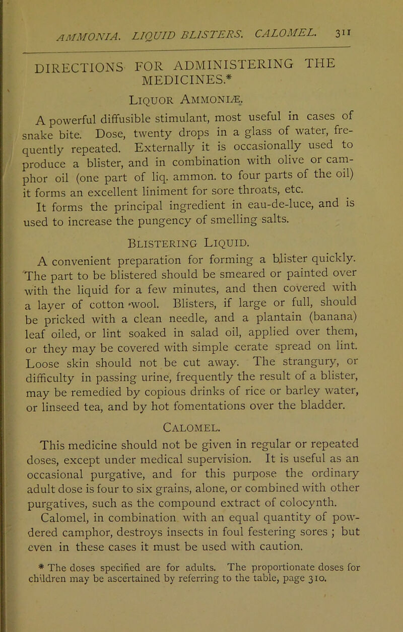 DIRECTIONS FOR ADMINISTERING THE MEDICINES* Liquor Ammonite. A powerful diffusible stimulant, most useful in cases of snake bite. Dose, twenty drops in a glass of water, fre- quently repeated. Externally it is occasionally used to produce a blister, and in combination with olive or cam- phor oil (one part of liq. ammon. to four parts of the oil) it forms an excellent liniment for sore throats, etc. It forms the principal ingredient in eau-de-luce, and is used to increase the pungency of smelling salts. Blistering Liquid. A convenient preparation for forming a blister quickly. The part to be blistered should be smeared or painted over with the liquid for a few minutes, and then covered with a layer of cotton 'wool. Blisters, if large or full, should be pricked with a clean needle, and a plantain (banana) leaf oiled, or lint soaked in salad oil, applied over them, or they may be covered with simple cerate spread on lint. Loose skin should not be cut away. The strangury, or difficulty in passing urine, frequently the result of a blister, may be remedied by copious drinks of rice or barley water, or linseed tea, and by hot fomentations over the bladder. Calomel. This medicine should not be given in regular or repeated doses, except under medical supervision. It is useful as an occasional purgative, and for this purpose the ordinary adult dose is four to six grains, alone, or combined with other purgatives, such as the compound extract of colocynth. Calomel, in combination with an equal quantity of pow- dered camphor, destroys insects in foul festering sores ; but even in these cases it must be used with caution. * The closes specified are for adults. The proportionate doses for children may be ascertained by referring to the table, page 310.