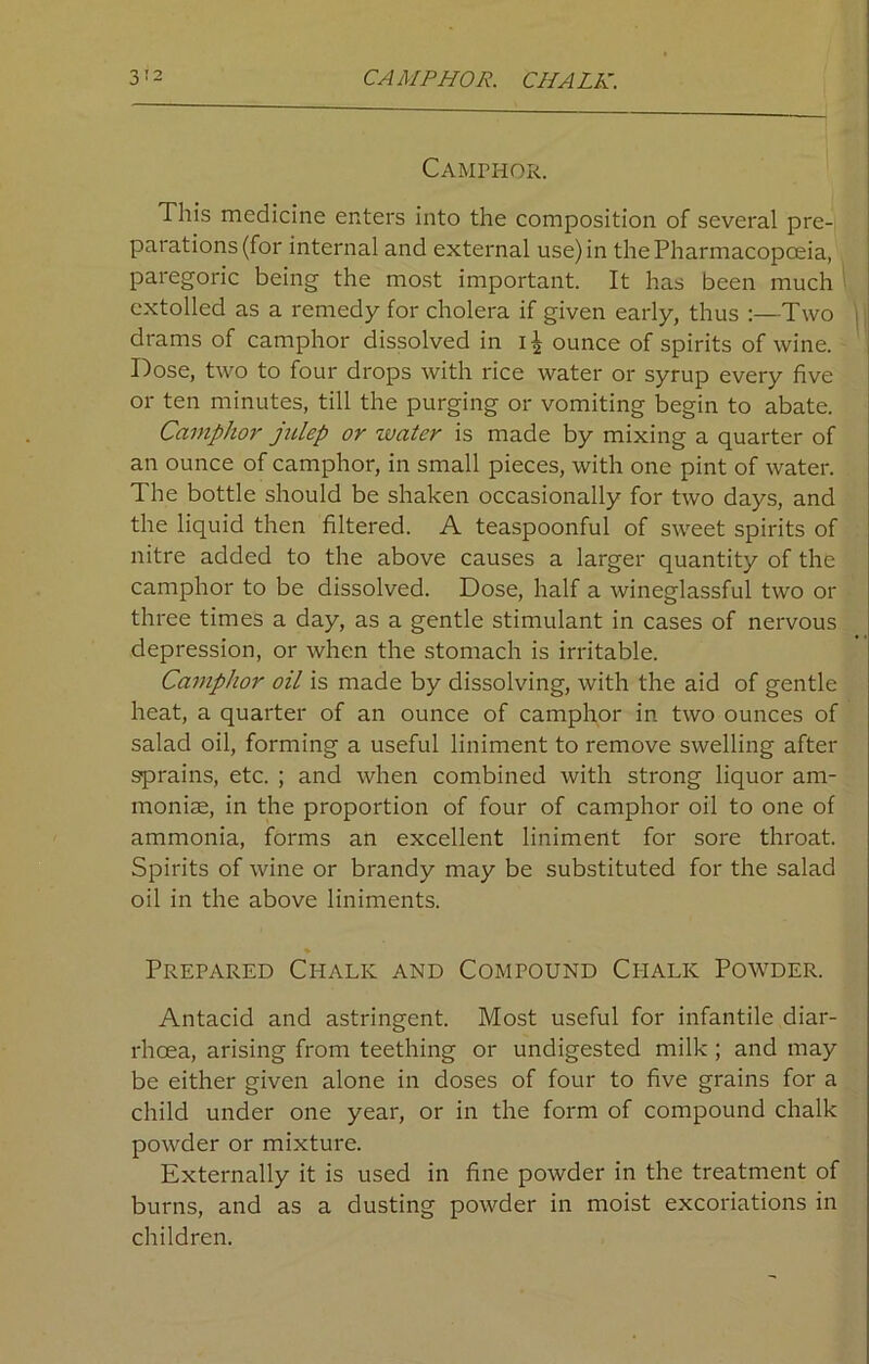 Camphor. This medicine enters into the composition of several pre- parations (for internal and external use) in the Pharmacopoeia, paregoric being the most important. It has been much extolled as a remedy for cholera if given early, thus :—Two drams of camphor dissolved in ounce of spirits of wine. Dose, two to four drops with rice water or syrup every five or ten minutes, till the purging or vomiting begin to abate. Camphor julep or water is made by mixing a quarter of an ounce of camphor, in small pieces, with one pint of water. The bottle should be shaken occasionally for two days, and the liquid then filtered. A teaspoonful of sweet spirits of nitre added to the above causes a larger quantity of the camphor to be dissolved. Dose, half a wineglassful two or three times a day, as a gentle stimulant in cases of nervous depression, or when the stomach is irritable. Camphor oil is made by dissolving, with the aid of gentle heat, a quarter of an ounce of camphor in two ounces of salad oil, forming a useful liniment to remove swelling after sprains, etc. ; and when combined with strong liquor am- monias, in the proportion of four of camphor oil to one of ammonia, forms an excellent liniment for sore throat. Spirits of wine or brandy may be substituted for the salad oil in the above liniments. Prepared Chalk and Compound Chalk Powder. Antacid and astringent. Most useful for infantile diar- rhoea, arising from teething or undigested milk; and may be either given alone in doses of four to five grains for a child under one year, or in the form of compound chalk powder or mixture. Externally it is used in fine powder in the treatment of burns, and as a dusting powder in moist excoriations in children.