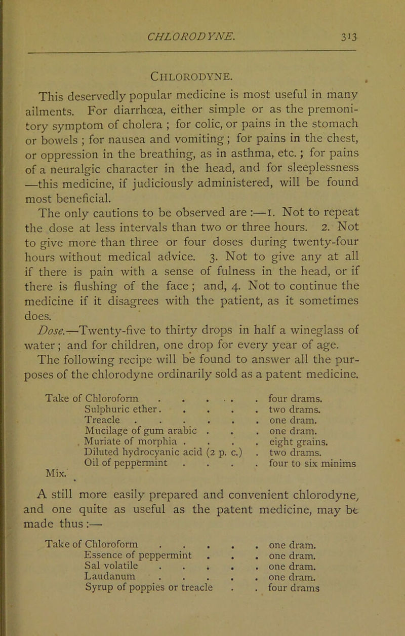 CHLORODYNE. This deservedly popular medicine is most useful in many ailments. For diarrhoea, either simple or as the premoni- tory symptom of cholera ; for colic, or pains in the stomach or bowels ; for nausea and vomiting; for pains in the chest, or oppression in the breathing, as in asthma, etc.; for pains of a neuralgic character in the head, and for sleeplessness —this medicine, if judiciously administered, will be found most beneficial. The only cautions to be observed are :—1. Not to repeat the dose at less intervals than two or three hours. 2. Not to give more than three or four doses during twenty-four hours without medical advice. 3. Not to give any at all if there is pain with a sense of fulness in the head, or if there is flushing of the face; and, 4. Not to continue the medicine if it disagrees with the patient, as it sometimes does. Dose.—Twenty-five to thirty drops in half a wineglass of water; and for children, one drop for every year of age. The following recipe will be found to answer all the pur- poses of the chlorodyne ordinarily sold as a patent medicine. Take of Chloroform Sulphui'ic ether. Treacle ..... Mucilage of gum arabic . Muriate of morphia . Diluted hydrocyanic acid (2 p. c.) Oil of peppermint Mix. A still more easily prepared and convenient chlorodyne, and one quite as useful as the patent medicine, may be made thus:— Take of Chloroform one dram. Essence of peppermint . . . one dram. Sal volatile one dram. Laudanum one dram. Syrup of poppies or treacle . . four drams four drams, two drams, one dram, one dram, eight grains, two drams, four to six minims