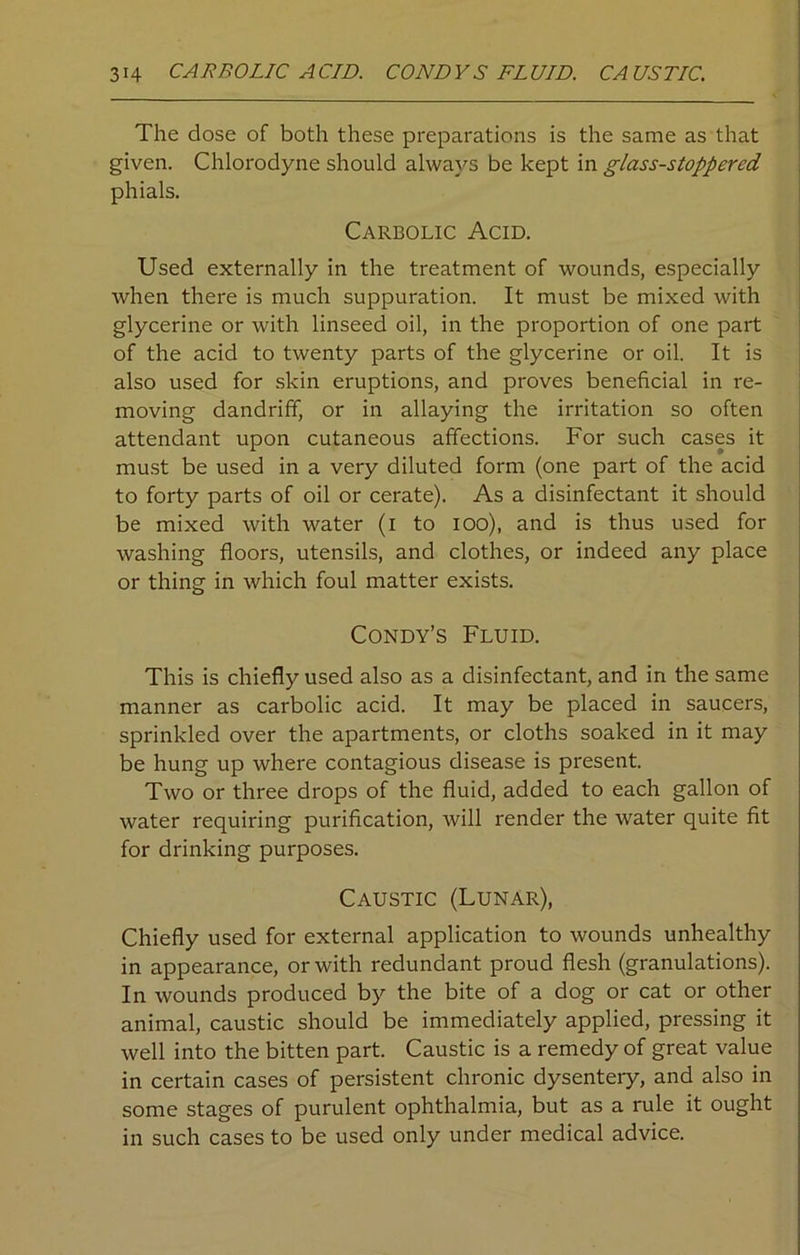 The dose of both these preparations is the same as that given. Chlorodyne should always be kept in glass-stoppered phials. Carbolic Acid. Used externally in the treatment of wounds, especially when there is much suppuration. It must be mixed with glycerine or with linseed oil, in the proportion of one part of the acid to twenty parts of the glycerine or oil. It is also used for skin eruptions, and proves beneficial in re- moving dandriff, or in allaying the irritation so often attendant upon cutaneous affections. For such cases it must be used in a very diluted form (one part of the acid to forty parts of oil or cerate). As a disinfectant it should be mixed with water (i to ioo), and is thus used for washing floors, utensils, and clothes, or indeed any place or thing in which foul matter exists. Condy’s Fluid. This is chiefly used also as a disinfectant, and in the same manner as carbolic acid. It may be placed in saucers, sprinkled over the apartments, or cloths soaked in it may be hung up where contagious disease is present. Two or three drops of the fluid, added to each gallon of water requiring purification, will render the water quite fit for drinking purposes. Caustic (Lunar), Chiefly used for external application to wounds unhealthy in appearance, or with redundant proud flesh (granulations). In wounds produced by the bite of a dog or cat or other animal, caustic should be immediately applied, pressing it well into the bitten part. Caustic is a remedy of great value in certain cases of persistent chronic dysentery, and also in some stages of purulent ophthalmia, but as a rule it ought in such cases to be used only under medical advice.