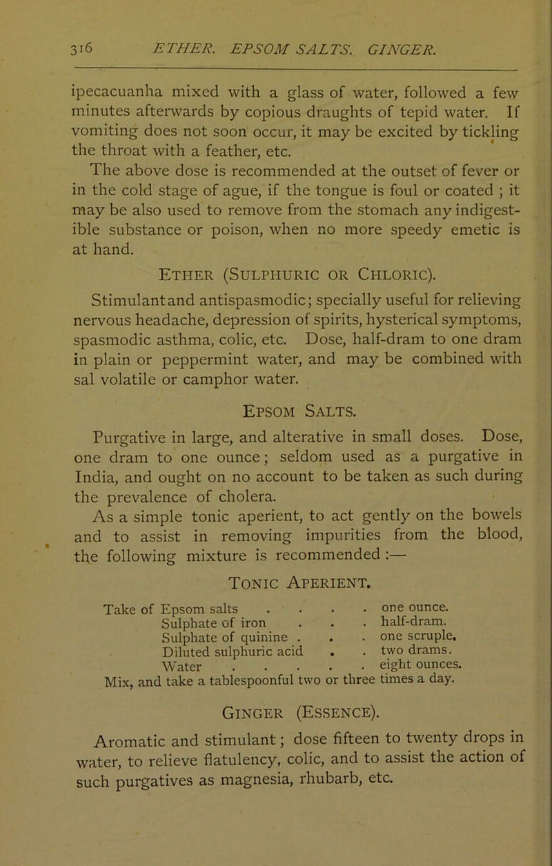 ipecacuanha mixed with a glass of water, followed a few minutes afterwards by copious draughts of tepid water. If vomiting does not soon occur, it may be excited by tickling the throat with a feather, etc. The above dose is recommended at the outset of fever or in the cold stage of ague, if the tongue is foul or coated ; it may be also used to remove from the stomach any indigest- ible substance or poison, when no more speedy emetic is at hand. Ether (Sulphuric or Chloric). Stimulant and antispasmodic; specially useful for relieving nervous headache, depression of spirits, hysterical symptoms, spasmodic asthma, colic, etc. Dose, half-dram to one dram in plain or peppermint water, and may be combined with sal volatile or camphor water. Epsom Salts. Purgative in large, and alterative in small doses. Dose, one dram to one ounce; seldom used as a purgative in India, and ought on no account to be taken as such during the prevalence of cholera. As a simple tonic aperient, to act gently on the bowels and to assist in removing impurities from the blood, the following mixture is recommended :— Tonic Aperient. Take of Epsom salts Sulphate of iron Sulphate of quinine . Diluted sulphuric acid Water Mix, and take a tablespoonful two . . one ounce. . . half-dram. . . one scruple. . . two drams. . . eight ounces, or three times a day. Ginger (Essence). Aromatic and stimulant; dose fifteen to twenty drops in water, to relieve flatulency, colic, and to assist the action of such purgatives as magnesia, rhubarb, etc.