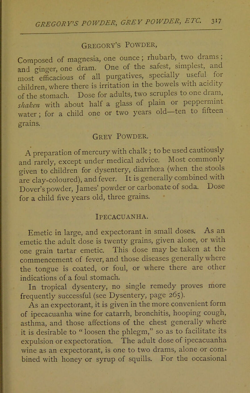 Gregory’s Powder, Composed of magnesia, one ounce; rhubarb, two drams ; and ginger, one dram. One of the safest, simplest, and most efficacious of all purgatives, specially useful ^ foi children, where there is irritation in the bowels with acidity of the stomach. Dose for adults, two scruples to one dram, shaken with about half a glass of plain or peppermint water ; for a child one or two years old ten to fifteen grains. Grey Powder. A preparation of mercury with chalk ; to be used cautiously and rarely, except under medical advice. Most commonly given to children for dysentery, diarrhoea (when the stools are clay-coloured), and fever. It is generally combined with Dover’s powder, James’ powder or carbonate of soda. Dose for a child five years old, three grains. Ipecacuanha. Emetic in large, and expectorant in small doses. As an emetic the adult dose is twenty grains, given alone, or with one grain tartar emetic. This dose may be taken at the commencement of fever, and those diseases generally where the tongue is coated, or foul, or where there are other indications of a foul stomach. In tropical dysentery, no single remedy proves more frequently successful (see Dysentery, page 265). As an expectorant, it is given in the more convenient form of ipecacuanha wine for catarrh, bronchitis, hooping cough, asthma, and those affections of the chest generally where it is desirable to “ loosen the phlegm,” so as to facilitate its expulsion or expectoration. The adult dose of ipecacuanha wine as an expectorant, is one to two drams, alone or com- bined with honey or syrup of squills. For the occasional