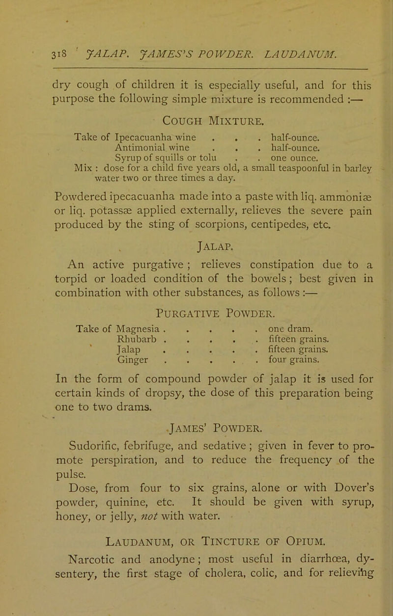 31S JALAP. JAMES’S POWDER. LAUDANUM. dry cough of children it is especially useful, and for this purpose the following simple mixture is recommended :— Cough Mixture. Take of Ipecacuanha wine . . . half-ounce. Antimonial wine . . . half-ounce. Syrup of squills or tolu . . one ounce. Mix : dose for a child five years old, a small teaspoonful in barley water two or three times a day. Powdered ipecacuanha made into a paste with liq. ammoniac or liq. potassae applied externally, relieves the severe pain produced by the sting of scorpions, centipedes, etc. Jalap. An active purgative ; relieves constipation due to a torpid or loaded condition of the bowels; best given in combination with other substances, as follows :— Purgative Powder. Take of Magnesia one dram. Rhubarb fifteen grains. Jalap fifteen grains. Ginger four grains. In the form of compound powder of jalap it is used for certain kinds of dropsy, the dose of this preparation being one to two drams. James’ Powder. Sudorific, febrifuge, and sedative ; given in fever to pro- mote perspiration, and to reduce the frequency of the pulse. Dose, from four to six grains, alone or with Dover’s powder, quinine, etc. It should be given with syrup, honey, or jelly, not with water. Laudanum, or Tincture of Opium. Narcotic and anodyne; most useful in diarrhoea, dy- sentery, the first stage of cholera, colic, and for relievi'ng