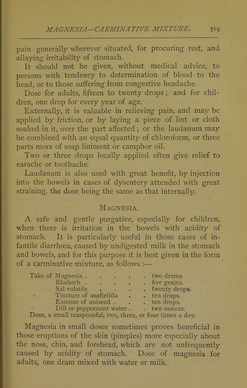 pain generally wherever situated, for procuring rest, and allaying irritability of stomach. It should not be given, without medical advice, to persons with tendency to determination of blood to the head, or to those suffering from congestive headache. Dose for adults, fifteen to twenty drops ; and for chil- dren, one drop for every year of age. Externally, it is valuable in relieving pain, and may be applied by friction, or by laying a piece of lint or cloth soaked in it, over the part affected ; or the laudanum may be combined with an equal quantity of chloroform, or three parts more of soap liniment or camphor oil. Two or three drops locally applied often give relief to earache or toothache. Laudanum is also used with great benefit, by injection into the bowels in cases of dysentery attended with great straining, the dose being the same as that internally. Magnesia. A safe and gentle purgative, especially for children, when there is irritation in the bowels with acidity of stomach. It is particularly useful in those cases of in- fantile diarrhoea, caused by undigested milk in the stomach and bowels, and for this purpose it is best given in the form of a carminative mixture, as follows :— Take of Magnesia . Rhubarb . Sal volatile Tincture of asafoetida Essence of aniseed . Dill or peppermint water two drams five grains, twenty drops, ten drops, ten drops, two ounces. Dose, a small teaspoonful, two, three, or four times a day. Magnesia in small doses sometimes proves beneficial in those eruptions of the skin (pimples) more especially about the nose, chin, and forehead, which are not unfrequently caused by acidity of stomach. Dose of magnesia for adults, one dram mixed with water or milk.