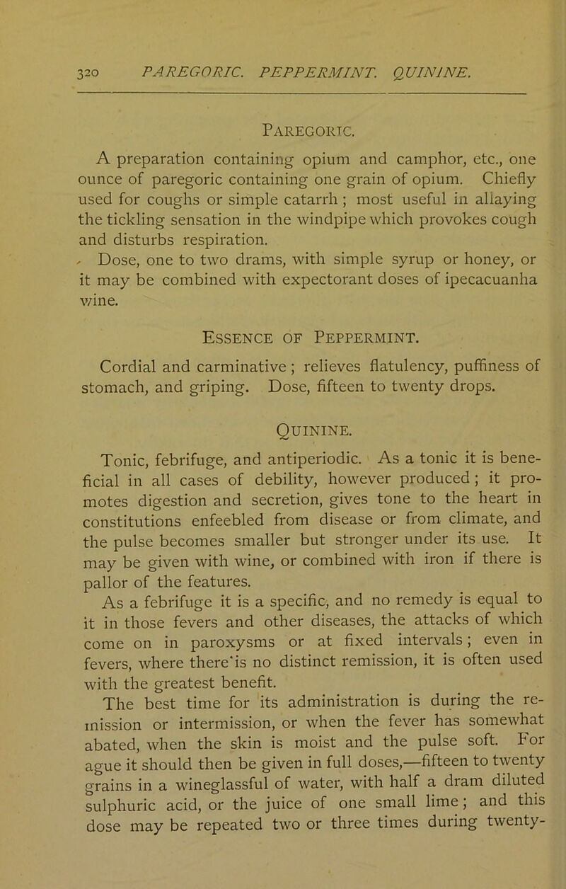 Paregoric. A preparation containing opium and camphor, etc., one ounce of paregoric containing one grain of opium. Chiefly used for coughs or simple catarrh; most useful in allaying the tickling sensation in the windpipe which provokes cough and disturbs respiration. - Dose, one to two drams, with simple syrup or honey, or it may be combined with expectorant doses of ipecacuanha wine. Essence of Peppermint. Cordial and carminative; relieves flatulency, puffiness of stomach, and griping. Dose, fifteen to twenty drops. Quinine. Tonic, febrifuge, and antiperiodic. As a tonic it is bene- ficial in all cases of debility, however produced ; it pro- motes digestion and secretion, gives tone to the heart in constitutions enfeebled from disease or from climate, and the pulse becomes smaller but stronger under its use. It may be given with wine, or combined with iron if there is pallor of the features. As a febrifuge it is a specific, and no remedy is equal to it in those fevers and other diseases, the attacks of which come on in paroxysms or at fixed intervals; even in fevers, where there'is no distinct remission, it is often used with the greatest benefit. The best time for its administration is during the re- mission or intermission, or when the fever has somewhat abated, when the skin is moist and the pulse soft. Por ague it should then be given in full doses,—fifteen to twenty grains in a wineglassful of water, with half a dram diluted sulphuric acid, or the juice of one small lime; and this dose may be repeated two or three times during twenty-