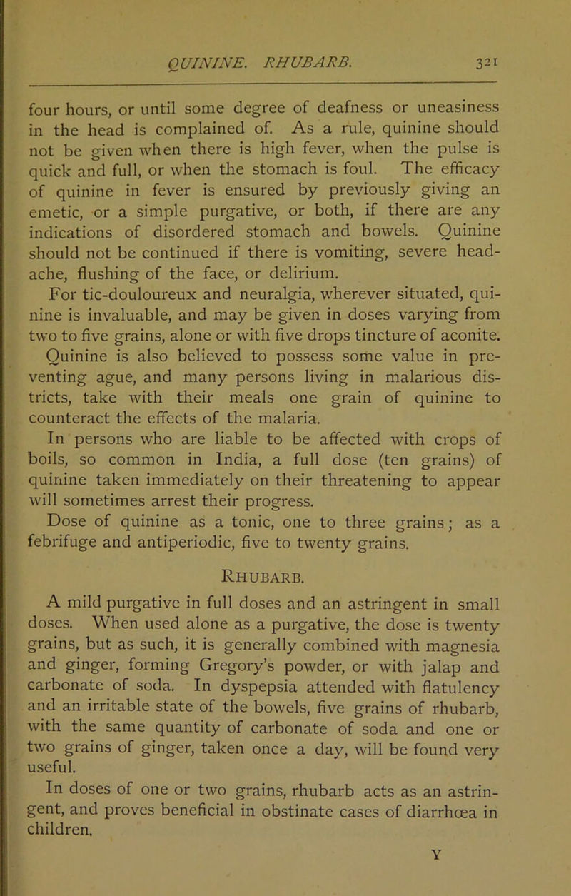 four hours, or until some degree of deafness or uneasiness in the head is complained of. As a rule, quinine should not be given when there is high fever, when the pulse is quick and full, or when the stomach is foul. The efficacy of quinine in fever is ensured by previously giving an emetic, or a simple purgative, or both, if there are any indications of disordered stomach and bowels. Quinine should not be continued if there is vomiting, severe head- ache, flushing of the face, or delirium. For tic-douloureux and neuralgia, wherever situated, qui- nine is invaluable, and may be given in doses varying from two to five grains, alone or with five drops tincture of aconite. Quinine is also believed to possess some value in pre- venting ague, and many persons living in malarious dis- tricts, take with their meals one grain of quinine to counteract the effects of the malaria. In persons who are liable to be affected with crops of boils, so common in India, a full dose (ten grains) of quinine taken immediately on their threatening to appear will sometimes arrest their progress. Dose of quinine as a tonic, one to three grains; as a febrifuge and antiperiodic, five to twenty grains. Rhubarb. A mild purgative in full doses and an astringent in small doses. When used alone as a purgative, the dose is twenty grains, but as such, it is generally combined with magnesia and ginger, forming Gregory’s powder, or with jalap and carbonate of soda. In dyspepsia attended with flatulency and an irritable state of the bowels, five grains of rhubarb, with the same quantity of carbonate of soda and one or two grains of ginger, taken once a day, will be found very useful. In doses of one or two grains, rhubarb acts as an astrin- gent, and proves beneficial in obstinate cases of diarrhoea in children. Y