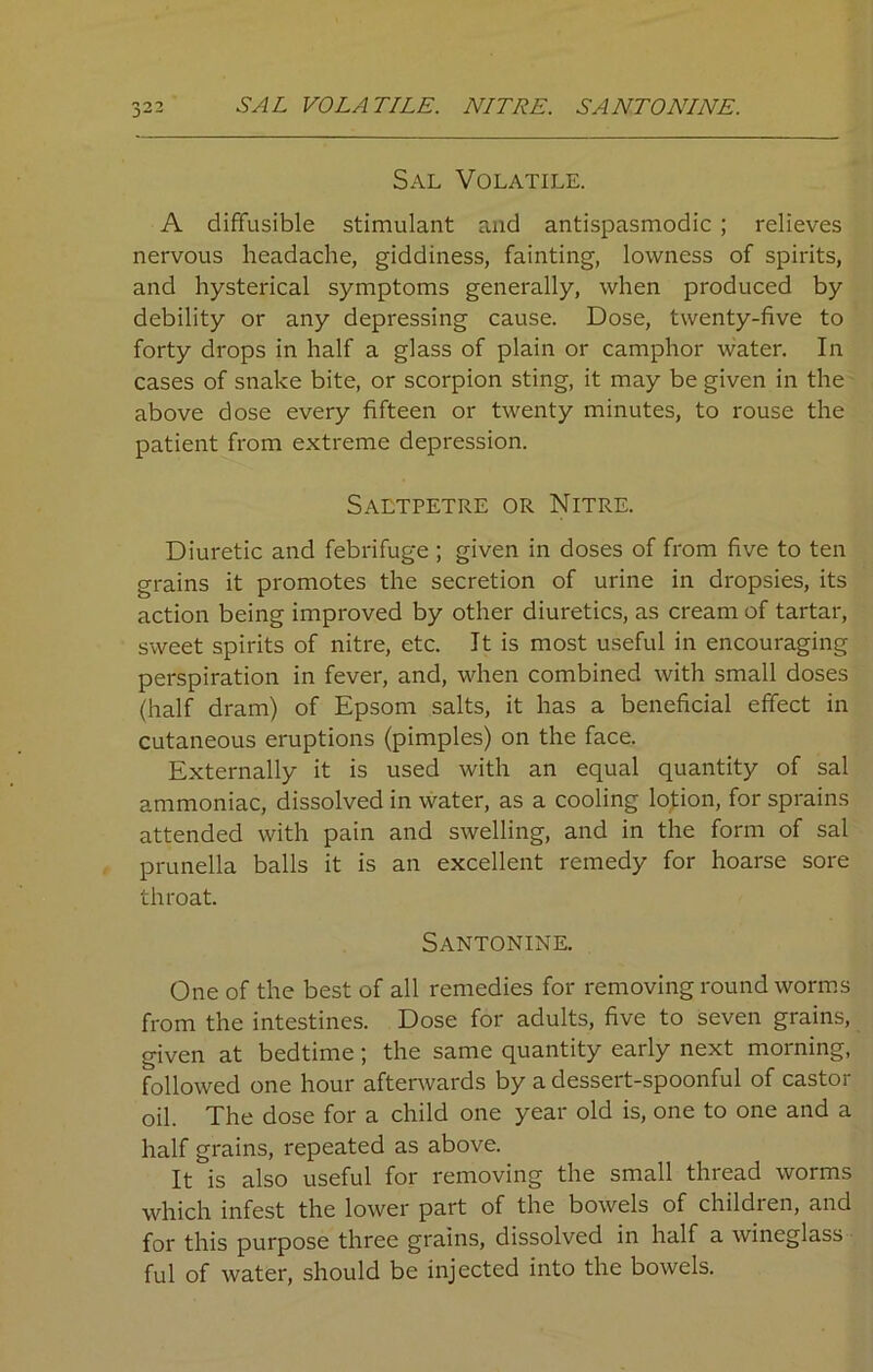 SAL VOLATILE. NITRE. SANTO NINE. Sal Volatile. A diffusible stimulant and antispasmodic ; relieves nervous headache, giddiness, fainting, lowness of spirits, and hysterical symptoms generally, when produced by debility or any depressing cause. Dose, twenty-five to forty drops in half a glass of plain or camphor water. In cases of snake bite, or scorpion sting, it may be given in the above dose every fifteen or twenty minutes, to rouse the patient from extreme depression. Saltpetre or Nitre. Diuretic and febrifuge ; given in doses of from five to ten grains it promotes the secretion of urine in dropsies, its action being improved by other diuretics, as cream of tartar, sweet spirits of nitre, etc. It is most useful in encouraging perspiration in fever, and, when combined with small doses (half dram) of Epsom salts, it has a beneficial effect in cutaneous eruptions (pimples) on the face. Externally it is used with an equal quantity of sal ammoniac, dissolved in water, as a cooling lotion, for sprains attended with pain and swelling, and in the form of sal prunella balls it is an excellent remedy for hoarse sore throat. Santonine. One of the best of all remedies for removing roundworms from the intestines. Dose for adults, five to seven grains, given at bedtime; the same quantity early next morning, followed one hour afterwards by a dessert-spoonful of castor oil. The dose for a child one year old is, one to one and a half grains, repeated as above. It is also useful for removing the small thread worms which infest the lower part of the bowels of children, and for this purpose three grains, dissolved in half a wineglass ful of water, should be injected into the bowels.