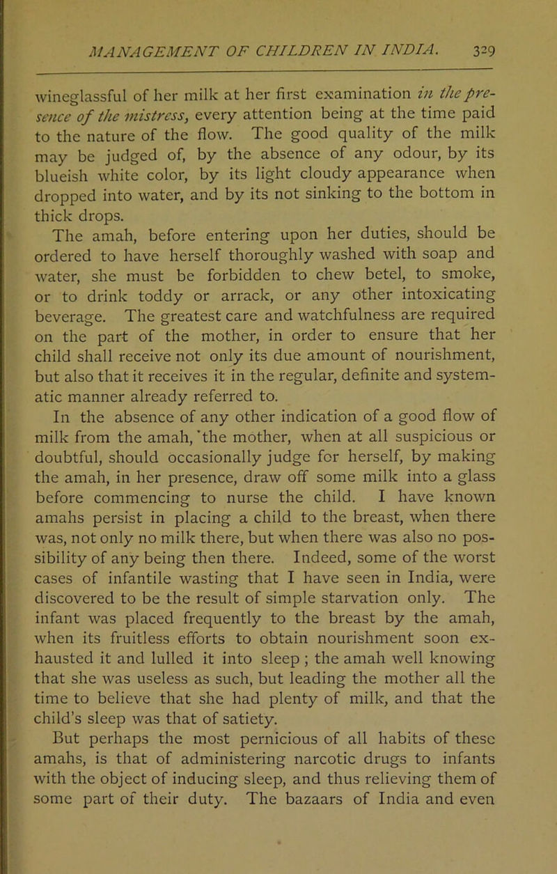 wineglassful of her milk at her first examination in the pre- sence of the mistress, every attention being at the time paid to the nature of the flow. The good quality of the milk may be judged of, by the absence of any odour, by its blueish white color, by its light cloudy appearance when dropped into water, and by its not sinking to the bottom in thick drops. The amah, before entering upon her duties, should be ordered to have herself thoroughly washed with soap and water, she must be forbidden to chew betel, to smoke, or to drink toddy or arrack, or any other intoxicating beverage. The greatest care and watchfulness are required on the part of the mother, in order to ensure that her child shall receive not only its due amount of nourishment, but also that it receives it in the regular, definite and system- atic manner already referred to. In the absence of any other indication of a good flow of milk from the amah, 'the mother, when at all suspicious or doubtful, should occasionally judge for herself, by making the amah, in her presence, draw off some milk into a glass before commencing to nurse the child. I have known amahs persist in placing a child to the breast, when there was, not only no milk there, but when there was also no pos- sibility of any being then there. Indeed, some of the worst cases of infantile wasting that I have seen in India, were discovered to be the result of simple starvation only. The infant was placed frequently to the breast by the amah, when its fruitless efforts to obtain nourishment soon ex- hausted it and lulled it into sleep ; the amah well knowing that she was useless as such, but leading the mother all the time to believe that she had plenty of milk, and that the child’s sleep was that of satiety. But perhaps the most pernicious of all habits of these amahs, is that of administering narcotic drugs to infants with the object of inducing sleep, and thus relieving them of some part of their duty. The bazaars of India and even