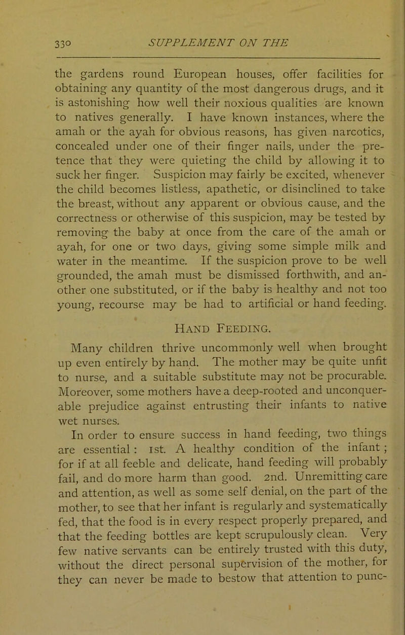 the gardens round European houses, offer facilities for obtaining any quantity of the most dangerous drugs, and it is astonishing how well their noxious qualities are known to natives generally. I have known instances, where the amah or the ayah for obvious reasons, has given narcotics, concealed under one of their finger nails, under the pre- tence that they were quieting the child by allowing it to suck her finger. Suspicion may fairly be excited, whenever the child becomes listless, apathetic, or disinclined to take the breast, without any apparent or obvious cause, and the correctness or otherwise of this suspicion, may be tested by removing the baby at once from the care of the amah or ayah, for one or two days, giving some simple milk and water in the meantime. If the suspicion prove to be well grounded, the amah must be dismissed forthwith, and an- other one substituted, or if the baby is healthy and not too young, recourse may be had to artificial or hand feeding. Hand Feeding. Many children thrive uncommonly well when brought up even entirely by hand. The mother may be quite unfit to nurse, and a suitable substitute may not be procurable. Moreover, some mothers have a deep-rooted and unconquer- able prejudice against entrusting their infants to native wet nurses. In order to ensure success in hand feeding, two things are essential : 1st. A healthy condition of the infant ; for if at all feeble and delicate, hand feeding will probably fail, and do more harm than good. 2nd. Unremitting care and attention, as well as some self denial, on the part of the mother, to see that her infant is regularly and systematically fed, that the food is in every respect properly prepared, and that the feeding bottles are kept scrupulously clean. Very few native servants can be entirely trusted with this duty, without the direct personal supervision of the mother, for they can never be made to bestow that attention to punc- i