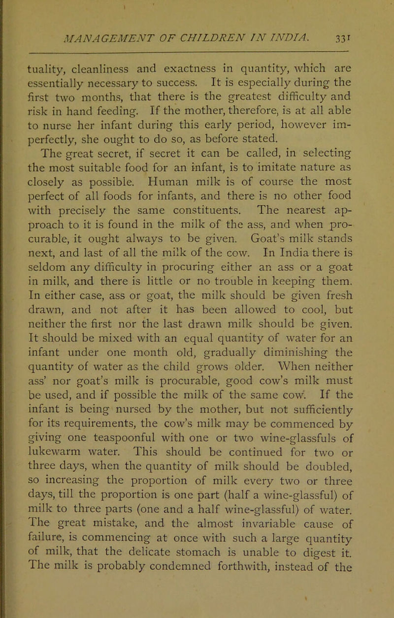 tuality, cleanliness and exactness in quantity, which are essentially necessary to success. It is especially during the first two months, that there is the greatest difficulty and risk in hand feeding. If the mother, therefore, is at all able to nurse her infant during this early period, however im- perfectly, she ought to do so, as before stated. The great secret, if secret it can be called, in selecting the most suitable food for an infant, is to imitate nature as closely as possible. Human milk is of course the most perfect of all foods for infants, and there is no other food with precisely the same constituents. The nearest ap- proach to it is found in the milk of the ass, and when pro- curable, it ought always to be given. Goat’s milk stands next, and last of all the milk of the cow. In India there is seldom any difficulty in procuring either an ass or a goat in milk, and there is little or no trouble in keeping them. In either case, ass or goat, the milk should be given fresh drawn, and not after it has been allowed to cool, but neither the first nor the last drawn milk should be given. It should be mixed with an equal quantity of water for an infant under one month old, gradually diminishing the quantity of water as the child grows older. When neither ass’ nor goat’s milk is procurable, good cow’s milk must be used, and if possible the milk of the same cow. If the infant is being nursed by the mother, but not sufficiently for its requirements, the cow’s milk may be commenced by giving one teaspoonful with one or two wine-glassfuls of lukewarm water. This should be continued for two or three days, when the quantity of milk should be doubled, so increasing the proportion of milk every two or three days, till the proportion is one part (half a wine-glassful) of milk to three parts (one and a half wine-glassful) of water. The great mistake, and the almost invariable cause of failure, is commencing at once with such a large quantity of milk, that the delicate stomach is unable to digest it. The milk is probably condemned forthwith, instead of the