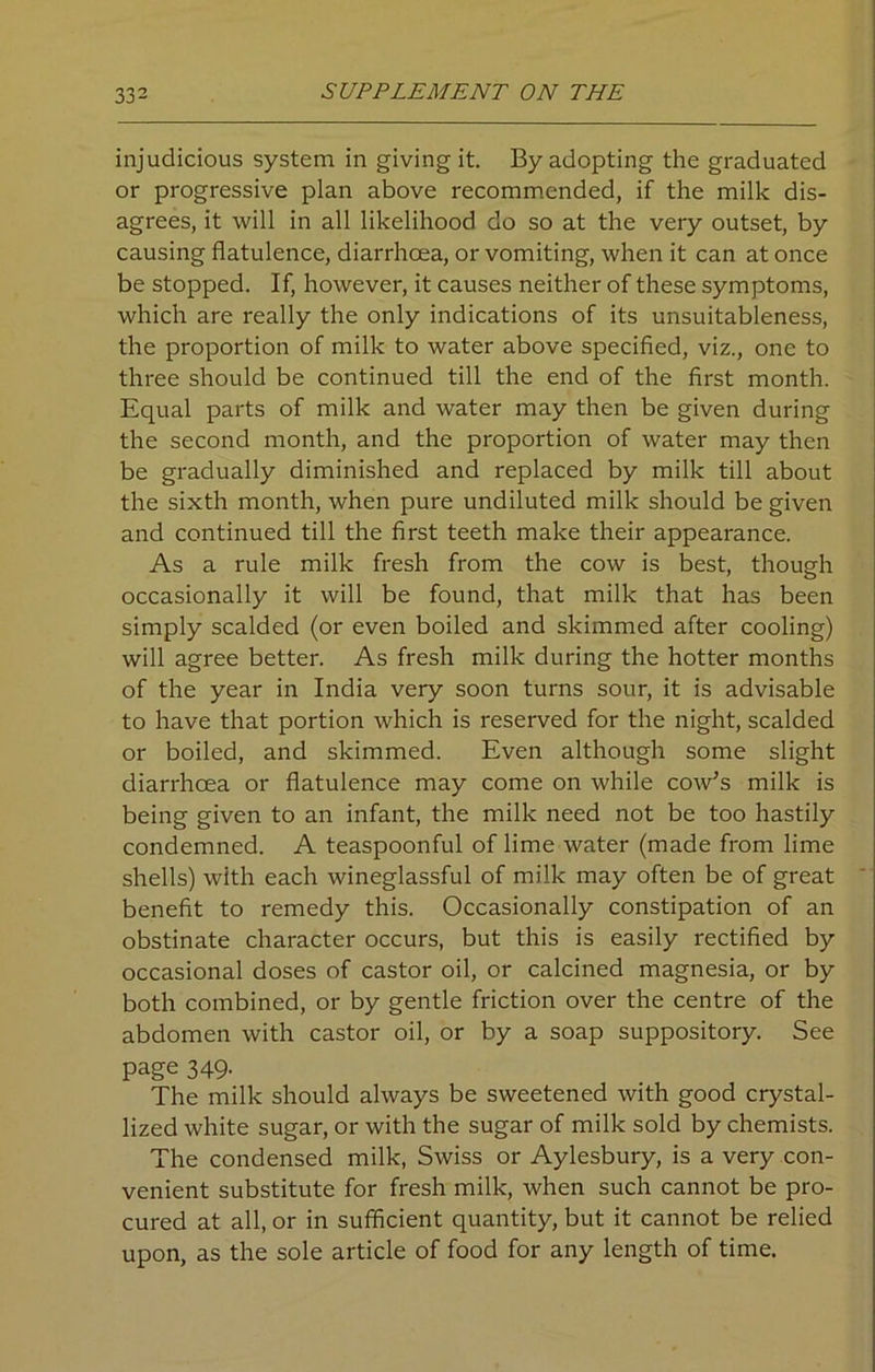 injudicious system in giving it. By adopting the graduated or progressive plan above recommended, if the milk dis- agrees, it will in all likelihood do so at the very outset, by causing flatulence, diarrhoea, or vomiting, when it can at once be stopped. If, however, it causes neither of these symptoms, which are really the only indications of its unsuitableness, the proportion of milk to water above specified, viz., one to three should be continued till the end of the first month. Equal parts of milk and water may then be given during the second month, and the proportion of water may then be gradually diminished and replaced by milk till about the sixth month, when pure undiluted milk should be given and continued till the first teeth make their appearance. As a rule milk fresh from the cow is best, though occasionally it will be found, that milk that has been simply scalded (or even boiled and skimmed after cooling) will agree better. As fresh milk during the hotter months of the year in India very soon turns sour, it is advisable to have that portion which is reserved for the night, scalded or boiled, and skimmed. Even although some slight diarrhoea or flatulence may come on while cow’s milk is being given to an infant, the milk need not be too hastily condemned. A teaspoonful of lime water (made from lime shells) with each wineglassful of milk may often be of great benefit to remedy this. Occasionally constipation of an obstinate character occurs, but this is easily rectified by occasional doses of castor oil, or calcined magnesia, or by both combined, or by gentle friction over the centre of the abdomen with castor oil, or by a soap suppository. See page 349- The milk should always be sweetened with good crystal- lized white sugar, or with the sugar of milk sold by chemists. The condensed milk, Swiss or Aylesbury, is a very con- venient substitute for fresh milk, when such cannot be pro- cured at all, or in sufficient quantity, but it cannot be relied upon, as the sole article of food for any length of time.