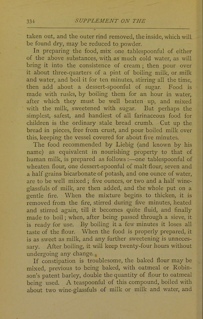 taken out, and the outer rind removed, the inside, which will be found dry, may be reduced to powder. In preparing the food, mix one tablespoonful of either of the above substances, with as much cold water, as will bring it into the consistence of cream ; then pour over it about three-quarters of a pint of boiling miik, or milk and water, and boil it for ten minutes, stirring all the time, then add about a dessert-spoonful of sugar. Food is made with rusks, by boiling them for an hour in water, after which they must be well beaten up, and mixed with the milk, sweetened with sugar. But perhaps the simplest, safest, and handiest of all farinaceous food for children is the ordinary stale bread crumb. Cut up the bread in pieces, free from crust, and pour boiled milk over this, keeping the vessel covered for about five minutes. The food recommended by Liebig (and known by his name) as equivalent in nourishing property to that of human milk, is prepared as follows :—one tablespoonful of wheaten flour, one dessert-spoonful of malt flour, seven and a half grains bicarbonate of potash, and one ounce of water, are to be well mixed ; five ounces, or two and a half wine- glassfuls of milk, are then added, and the whole put on a gentle fire. When the mixture begins to thicken, it is removed from the fire, stirred during five minutes, heated and stirred again, till it becomes quite fluid, and finally made to boil; when, after being passed through a sieve, it is ready for use. By boiling it a few minutes it loses all taste of the flour. When the food is properly prepared, it is as sweet as milk, and any further sweetening is unneces- sary. After boiling, it will keep twenty-four hours without undergoing any change. , If constipation is troublesome, the baked flour may be mixed, previous to being baked, with oatmeal or Robin- son’s patent barley, double the quantity of flour to oatmeal being used. A teaspoonful of this compound, boiled with about two wine-glassfuls of milk or milk and water, and