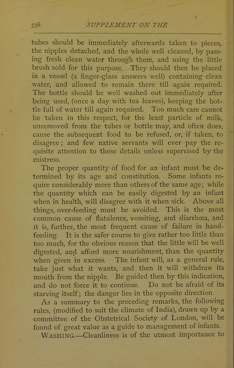 tubes should be immediately afterwards taken to pieces, the nipples detached, and the whole well cleaned, by pass- ing fresh clean water through them, and using the little brush sold for this purpose. They should then be placed in a vessel (a finger-glass answers well) containing clean water, and allowed to remain there till again required. The bottle should be well washed out immediately after being used, (once a day with tea leaves), keeping the bot- tle full of water till again required. Too much care cannot be taken in this respect, for the least particle of milk, unremoved from the tubes or bottle may, and often does, cause the subsequent food to be refused, or, if taken, to disagree ; and few native servants will ever pay the re- quisite attention to these details unless supervised by the mistress. The proper quantity of food for an infant must be de- termined by its age and constitution. Some infants re- quire considerably more than others of the same age; while the quantity which can be easily digested by an infant when in health, will disagree with it when sick. Above all things, over-feeding must be avoided. This is the most common cause of flatulence, vomiting, and diarrhoea, and it is, further, the most frequent cause of failure in hand- feeding. It is the safer course to give rather too little than too much, for the obvious reason that the little will be well digested, and afford more nourishment, than the quantity when given in excess. The infant will, as a general rule, take just what it wants, and then it will withdraw its mouth from the nipple. Be guided then by this indication, and do not force it to continue. Do not be afraid of its starving itself; the danger lies in the opposite direction. As a summary to the preceding remarks, the following rules, (modified to suit the climate of India), drawn up by a committee of the Obstetrical Society of London, will be found of great value as a guide to management of infants. Washing.—Cleanliness is of the utmost importance to
