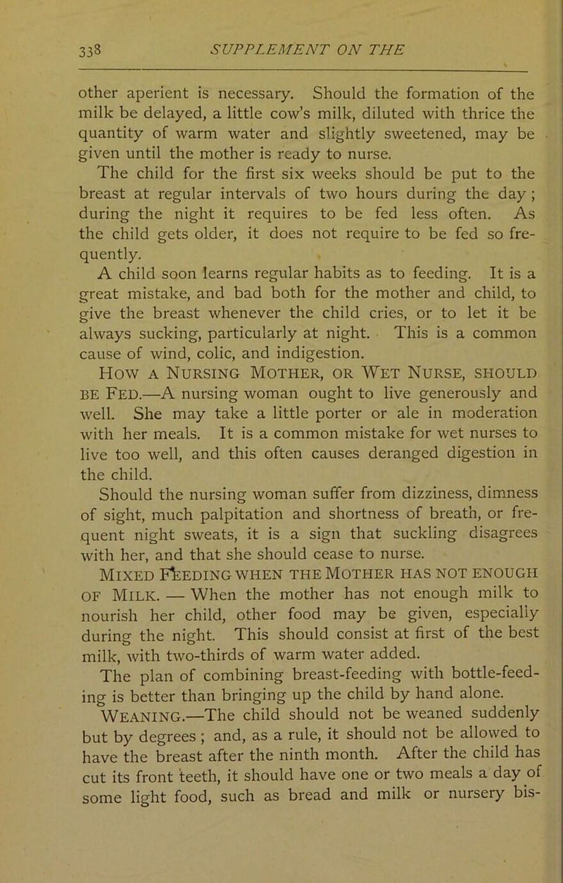 other aperient is necessary. Should the formation of the milk be delayed, a little cow’s milk, diluted with thrice the quantity of warm water and slightly sweetened, may be given until the mother is ready to nurse. The child for the first six weeks should be put to the breast at regular intervals of two hours during the day ; during the night it requires to be fed less often. As the child gets older, it does not require to be fed so fre- quently. A child soon learns regular habits as to feeding. It is a great mistake, and bad both for the mother and child, to give the breast whenever the child cries, or to let it be always sucking, particularly at night. This is a common cause of wind, colic, and indigestion. How a Nursing Mother, or Wet Nurse, should BE Fed.—A nursing woman ought to live generously and well. She may take a little porter or ale in moderation with her meals. It is a common mistake for wet nurses to live too well, and this often causes deranged digestion in the child. Should the nursing woman suffer from dizziness, dimness of sight, much palpitation and shortness of breath, or fre- quent night sweats, it is a sign that suckling disagrees with her, and that she should cease to nurse. Mixed Feeding when the Mother has not enough OF Milk. — When the mother has not enough milk to nourish her child, other food may be given, especially during the night. This should consist at first of the best milk, with two-thirds of warm water added. The plan of combining breast-feeding with bottle-feed- ing is better than bringing up the child by hand alone. WEANING.—The child should not be weaned suddenly but by degrees ; and, as a rule, it should not be allowed to have the breast after the ninth month. After the child has cut its front teeth, it should have one or two meals a day of some light food, such as bread and milk or nursery bis-