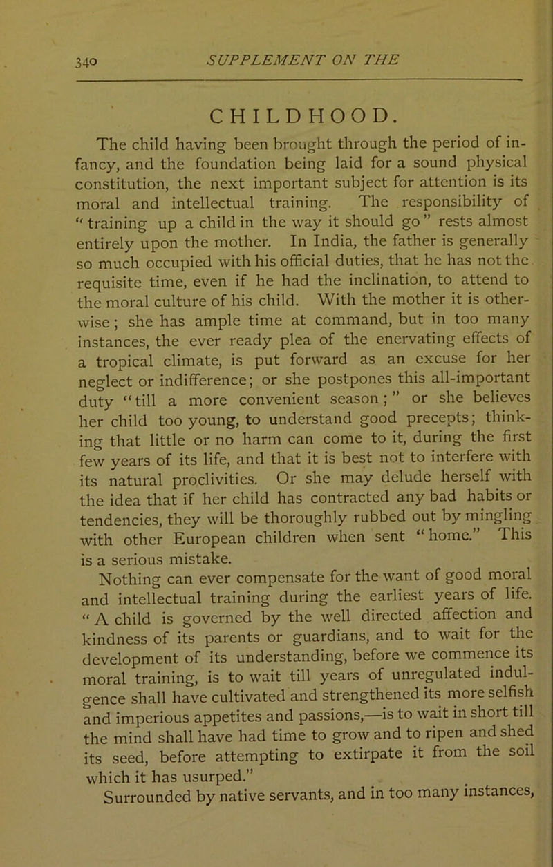 CHILDHOOD. The child having been brought through the period of in- fancy, and the foundation being laid for a sound physical constitution, the next important subject for attention is its moral and intellectual training. The responsibility of “ training up a child in the way it should go ” rests almost entirely upon the mother. In India, the father is generally so much occupied with his official duties, that he has not the requisite time, even if he had the inclination, to attend to the moral culture of his child. With the mother it is other- wise ; she has ample time at command, but in too many instances, the ever ready plea of the enervating effects of a tropical climate, is put forward as an excuse for her neglect or indifference; or she postpones this all-important duty “ till a more convenient season; ” or she believes her child too young, to understand good precepts; think- ing that little or no harm can come to it, during the first few years of its life, and that it is best not to interfere with its natural proclivities. Or she may delude herself with the idea that if her child has contracted any bad habits or tendencies, they will be thoroughly rubbed out by mingling with other European children when sent “home.” This is a serious mistake. Nothing can ever compensate for the want of good moral and intellectual training during the earliest years of life. “ A child is governed by the well directed affection and kindness of its parents or guardians, and to wait for the development of its understanding, before we commence its moral training, is to wait till years of unregulated indul- gence shall have cultivated and strengthened its more selfish and imperious appetites and passions,—is to wait in short till the mind shall have had time to grow and to ripen and shed its seed, before attempting to extirpate it from the soil which it has usurped.” Surrounded by native servants, and in too many instances,
