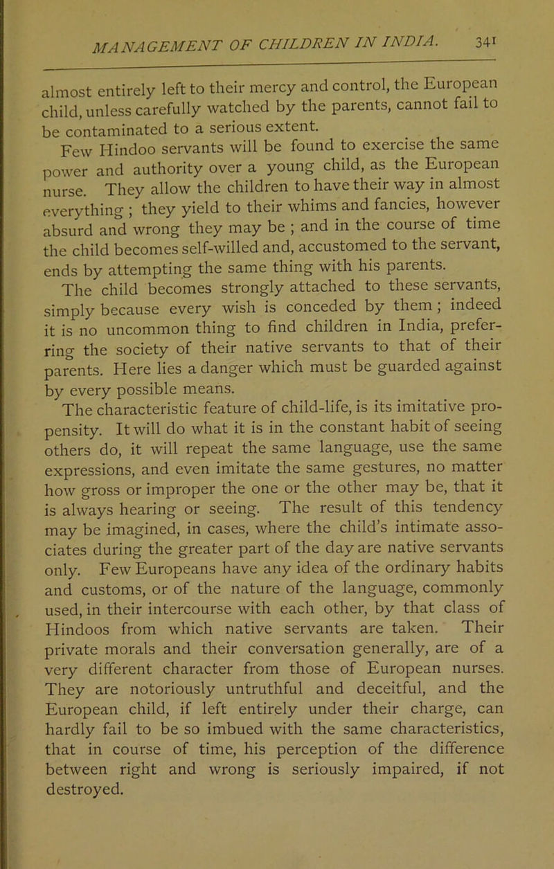almost entirely left to their mercy and control, the European child, unless carefully watched by the parents, cannot fail to be contaminated to a serious extent. Few Hindoo servants will be found to exercise the same power and authority over a young child, as the European nurse. They allow the children to have their way in almost everything ; they yield to their whims and fancies, however absurd and wrong they may be ; and in the couise of time the child becomes self-willed and, accustomed to the servant, ends by attempting the same thing with his parents. The child becomes strongly attached to these servants, simply because every wish is conceded by them , indeed it is no uncommon thing to find children in India, prefer- ring the society of their native servants to that of their parents. Here lies a danger which must be guarded against by every possible means. The characteristic feature of child-life, is its imitative pro- pensity. It will do what it is in the constant habit of seeing others do, it will repeat the same language, use the same expressions, and even imitate the same gestures, no matter how gross or improper the one or the other may be, that it is always hearing or seeing. The result of this tendency may be imagined, in cases, where the child’s intimate asso- ciates during the greater part of the day are native servants only. Few Europeans have any idea of the ordinary habits and customs, or of the nature of the language, commonly used, in their intercourse with each other, by that class of Hindoos from which native servants are taken. Their private morals and their conversation generally, are of a very different character from those of European nurses. They are notoriously untruthful and deceitful, and the European child, if left entirely under their charge, can hardly fail to be so imbued with the same characteristics, that in course of time, his perception of the difference between right and wrong is seriously impaired, if not destroyed.