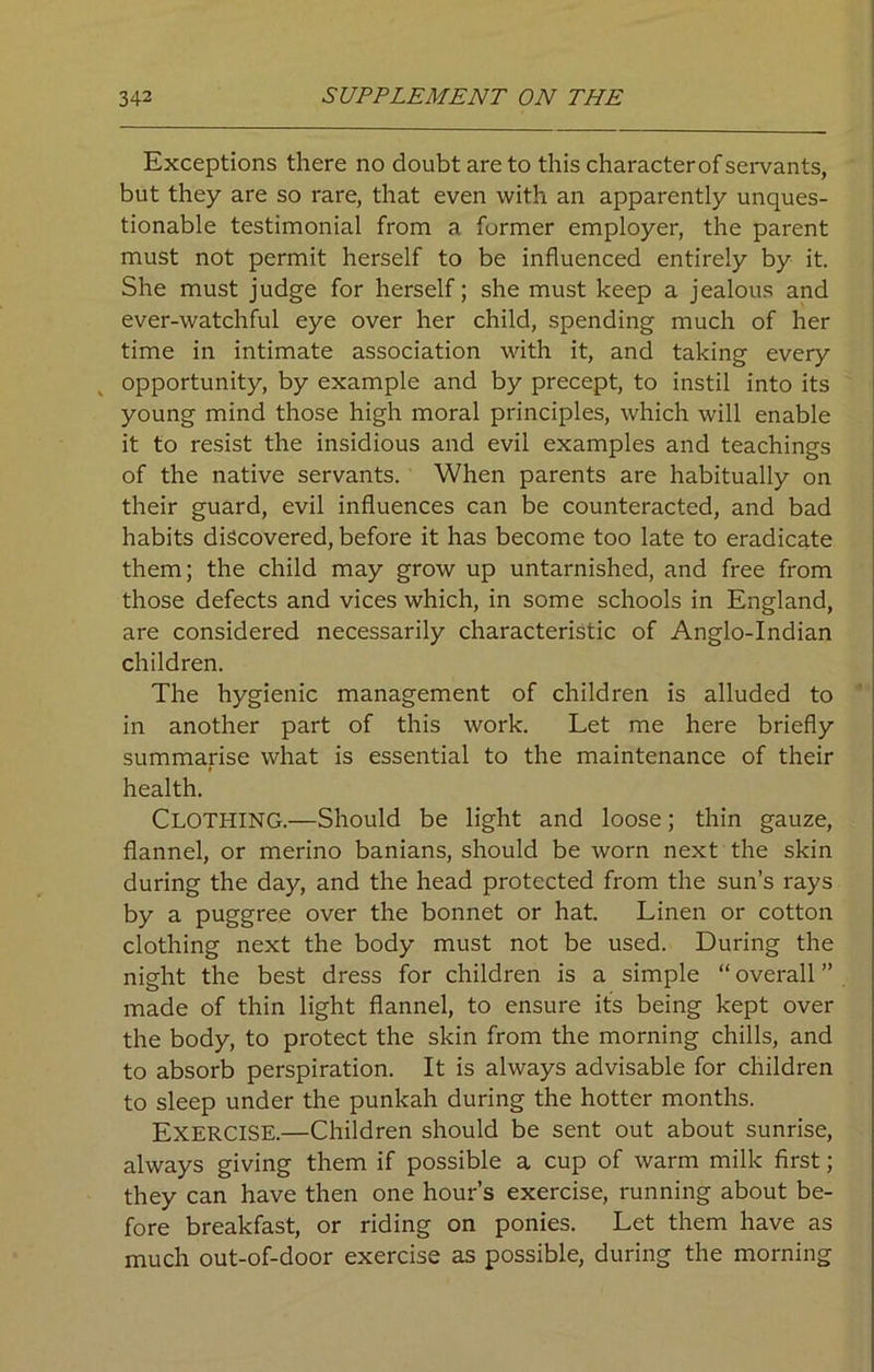 Exceptions there no doubt are to this characterof servants, but they are so rare, that even with an apparently unques- tionable testimonial from a former employer, the parent must not permit herself to be influenced entirely by it. She must judge for herself; she must keep a jealous and ever-watchful eye over her child, spending much of her time in intimate association with it, and taking every opportunity, by example and by precept, to instil into its young mind those high moral principles, which will enable it to resist the insidious and evil examples and teachings of the native servants. When parents are habitually on their guard, evil influences can be counteracted, and bad habits discovered, before it has become too late to eradicate them; the child may grow up untarnished, and free from those defects and vices which, in some schools in England, are considered necessarily characteristic of Anglo-Indian children. The hygienic management of children is alluded to in another part of this work. Let me here briefly summarise what is essential to the maintenance of their health. CLOTHING.—Should be light and loose; thin gauze, flannel, or merino banians, should be worn next the skin during the day, and the head protected from the sun’s rays by a puggree over the bonnet or hat. Linen or cotton clothing next the body must not be used. During the night the best dress for children is a simple “ overall ” made of thin light flannel, to ensure its being kept over the body, to protect the skin from the morning chills, and to absorb perspiration. It is always advisable for children to sleep under the punkah during the hotter months. EXERCISE.—Children should be sent out about sunrise, always giving them if possible a cup of warm milk first; they can have then one hour’s exercise, running about be- fore breakfast, or riding on ponies. Let them have as much out-of-door exercise as possible, during the morning