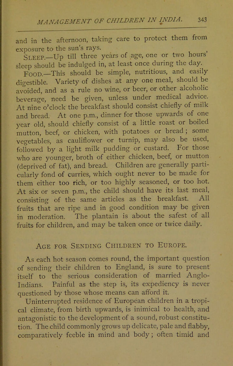 and in the afternoon, taking care to protect them from exposure to the sun’s rays. ( Sleep—Up till three years of age, one or two hours sleep should be indulged in, at least once during the day. Pood—This should be simple, nutritious, and easily digestible. Variety of dishes at any one meal, should be avoided, and as a rule no wine, or beer, or other alcoholic beverage, need be given, unless under medical advice. At nine o’clock the breakfast should consist chiefly of milk and bread. At one p.m., dinner for those upwards of one year old, should chiefly consist of a little roast or boiled mutton, beef, or chicken, with potatoes or bread ; some vegetables, as cauliflower or turnip, may also be used, followed by a light milk pudding or custard. For those who are younger, broth of either chicken, beef, or mutton (deprived of fat), and bread. Children are generally parti- cularly fond of curries, which ought never to be made for them either too rich, or too highly seasoned, or too hot. At six or seven p.m., the child should have its last meal, consisting of the same articles as the breakfast. All fruits that are ripe and in good condition may be given in moderation. The plantain is about the safest of all fruits for children, and may be taken once or twice daily. Age for Sending Children to Europe. As each hot season comes round, the important question of sending their children to England, is sure to present itself to the serious consideration of married Anglo- Indians. Painful as the step is, its expediency is never questioned by those whose means can afford it. Uninterrupted residence of European children in a tropi- cal climate, from birth upwards, is inimical to health, and antagonistic to the development of a sound, robust constitu- tion. The child commonly grows up delicate, pale and flabby, comparatively feeble in mind and body; often timid and