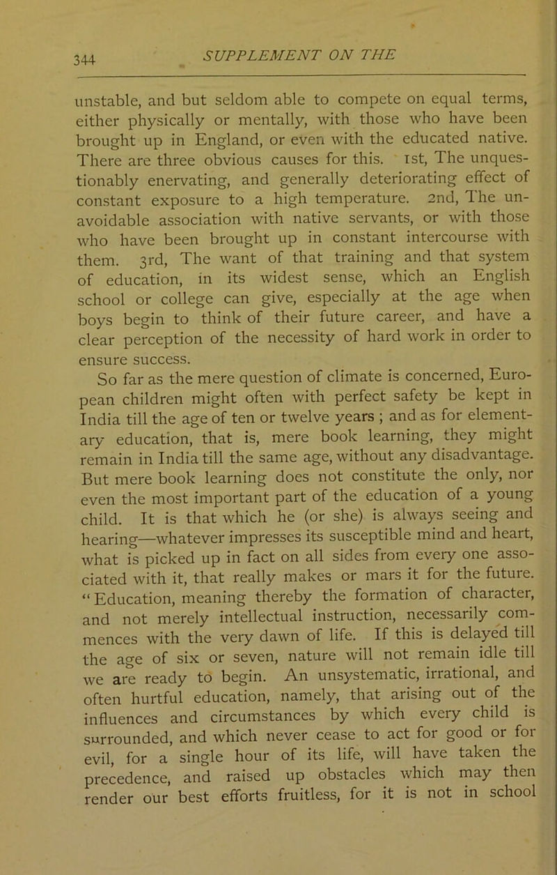 unstable, and but seldom able to compete on equal terms, either physically or mentally, with those who have been brought up in England, or even with the educated native. There are three obvious causes for this. 1st, The unques- tionably enervating, and generally deteriorating effect of constant exposure to a high temperature. 2nd, The un- avoidable association with native servants, or with those who have been brought up in constant intercourse with them. 3rd, The want of that training and that system of education, in its widest sense, which an English school or college can give, especially at the age when boys begin to think of their future career, and have a clear perception of the necessity of hard work in order to ensure success. So far as the mere question of climate is concerned, Euro- pean children might often with perfect safety be kept in India till the age of ten or twelve years ; and as for element- ary education, that is, mere book learning, they might remain in India till the same age, without any disadvantage. But mere book learning does not constitute the only, nor even the most important part of the education of a young child. It is that which he (or she) is always seeing and hearing—whatever impresses its susceptible mind and heart, what is picked up in fact on all sides from eveiy one asso- ciated with it, that really makes or mars it for the future. “ Education, meaning thereby the formation of character, and not merely intellectual instruction, necessarily com- mences with the very dawn of life. If this is delayed till the age of six or seven, nature will not remain idle till we are ready to begin. An unsystematic, ii rational, and often hurtful education, namely, that arising out of the influences and circumstances by which every child is surrounded, and which never cease to act for good or for evil, for a single hour of its life, will have taken the precedence, and raised up obstacles which may then render our best efforts fruitless, for it is not in school
