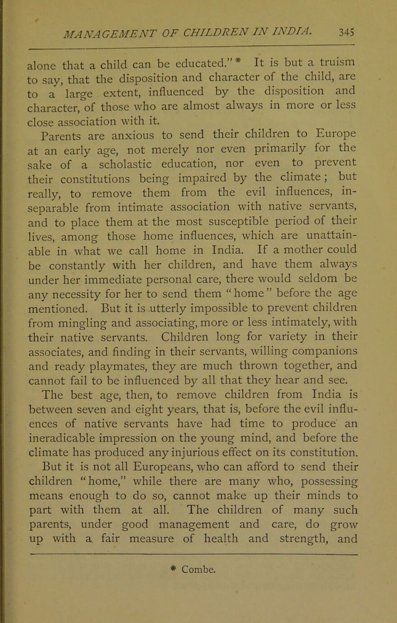 alone that a child can be educated. * It is but a tiuism to say, that the disposition and character of the child, are to a large extent, influenced by the disposition and character, of those who are almost always in more or less close association with it. Parents are anxious to send their children to Europe at an early age, not merely nor even primarily for the sake of a scholastic education, nor even to prevent their constitutions being impaired by the climate; but really, to remove them from the evil influences, in- separable from intimate association with native servants, and to place them at the most susceptible period of their lives, among those home influences, which are unattain- able in what we call home in India. If a mother could be constantly with her children, and have them always under her immediate personal care, there would seldom be any necessity for her to send them “ home ” before the age mentioned. But it is utterly impossible to prevent children from mingling and associating, more or less intimately, with their native servants. Children long for variety in their associates, and finding in their servants, willing companions and ready playmates, they are much thrown together, and cannot fail to be influenced by all that they hear and see. The best age, then, to remove children from India is between seven and eight years, that is, before the evil influ- ences of native servants have had time to produce an ineradicable impression on the young mind, and before the climate has produced any injurious effect on its constitution. But it is not all Europeans, who can afford to send their children “home,” while there are many who, possessing means enough to do so, cannot make up their minds to part with them at all. The children of many such parents, under good management and care, do grow up with a. fair measure of health and strength, and * Combe.