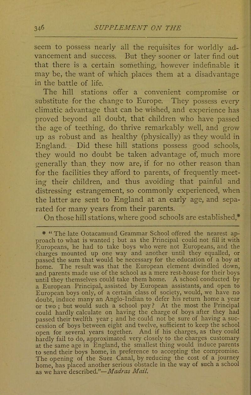 seem to possess nearly all the requisites for worldly ad- vancement and success. But they sooner or later find out that there is a certain something, however indefinable it may be, the want of which places them at a disadvantage in the battle of life. The hill stations offer a convenient compromise or substitute for the change to Europe. They possess every climatic advantage that can be wished, and experience has proved beyond all doubt, that children who have passed the age of teething, do thrive remarkably well, and grow up as robust and as healthy (physically) as they would in England. Did these hill stations possess good schools, they would no doubt be taken advantage of, much more generally than they now are, if for no other reason than for the facilities they afford to parents, of frequently meet- ing their children, and thus avoiding that painful and distressing estrangement, so commonly experienced, when the latter are sent to England at an early age, and sepa- rated for many years from their parents. On those hill stations, where good schools are established* * “ The late Ootacamund Grammar School offered the nearest ap- proach to what is wanted ; but as the Principal could not fill it with Europeans, he had to take boys who were not Europeans, and the charges mounted up one way and another until they equalled, or passed the sum that would be necessary for the education of a boy at home. The result was that the European element dwindled down, and parents made use of the school as a mere rest-house for their boys until they themselves could take them home. A school conducted by a European Principal, assisted by European assistants, and open to European boys only, of a certain class of society, would, we have no doubt, induce many an Anglo-Indian to defer his return home a year or two ; but would such a school pay ? At the most the Principal could hardly calculate on having the charge of boys after they had passed their twelfth year ; and he could not be sure of having a suc- cession of boys between eight and twelve, sufficient to keep the school open for several years together. And if his charges, as they could hardly fail to do, approximated very closely to the charges customary at the same age in England, the smallest thing would induce parents to send their boys home, in preference to accepting the compromise. The opening of the Suez Canal, by reducing the cost of a journey home, has placed another serious obstacle in the way of such a school as we have described.”—Madras Mail.