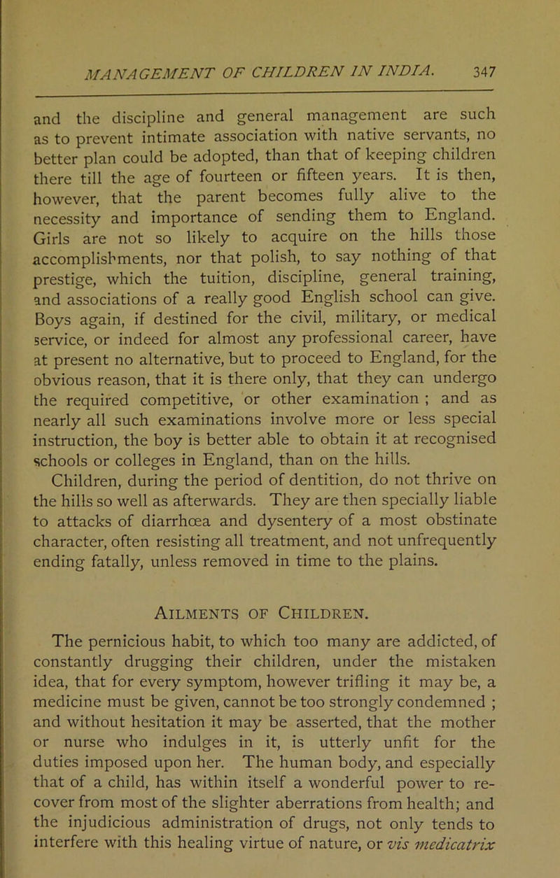 and the discipline and general management are such as to prevent intimate association with native servants, no better plan could be adopted, than that of keeping children there till the age of fourteen or fifteen years. It is then, however, that the parent becomes fully alive to the necessity and importance of sending them to England. Girls are not so likely to acquire on the hills those accomplishments, nor that polish, to say nothing of that prestige, which the tuition, discipline, general training, and associations of a really good English school can give. Boys again, if destined for the civil, military, or medical service, or indeed for almost any professional career, have at present no alternative, but to proceed to England, for the obvious reason, that it is there only, that they can undergo the required competitive, or other examination ; and as nearly all such examinations involve more or less special instruction, the boy is better able to obtain it at recognised schools or colleges in England, than on the hills. Children, during the period of dentition, do not thrive on the hills so well as afterwards. They are then specially liable to attacks of diarrhoea and dysentery of a most obstinate character, often resisting all treatment, and not unfrequently ending fatally, unless removed in time to the plains. Ailments of Children. The pernicious habit, to which too many are addicted, of constantly drugging their children, under the mistaken idea, that for every symptom, however trifling it may be, a medicine must be given, cannot be too strongly condemned ; and without hesitation it may be asserted, that the mother or nurse who indulges in it, is utterly unfit for the duties imposed upon her. The human body, and especially that of a child, has within itself a wonderful power to re- cover from most of the slighter aberrations from health; and the injudicious administration of drugs, not only tends to interfere with this healing virtue of nature, or vis medicatrix