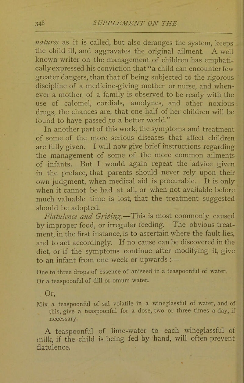 natures as it is called, but also deranges the system, keeps the child ill, and aggravates the original ailment. A well known writer on the management of children has emphati- cally expressed his conviction that “a child can encounter few greater dangers, than that of being subjected to the rigorous discipline of a medicine-giving mother or nurse, and when- ever a mother of a family is observed to be ready with the use of calomel, cordials, anodynes, and other noxious drugs, the chances are, that one-half of her children will be found to have passed to a better world.” In another part of this work, the symptoms and treatment of some of the more serious diseases that affect children are fully given. I will now give brief instructions regarding the management of some of the more common ailments of infants. But I would again repeat the advice given in the preface, that parents should never rely upon their own judgment, when medical aid is procurable. It is only when it cannot be had at all, or when not available before much valuable time is lost, that the treatment suggested should be adopted. Flatulence and Griping.—This is most commonly caused by improper food, or irregular feeding. The obvious treat- ment, in the first instance, is to ascertain where the fault lies, and to act accordingly. If no cause can be discovered in the diet, or if the symptoms continue after modifying it, give to an infant from one week or upwards :— One to three drops of essence of aniseed in a teaspoonful of water. Or a teaspoonful of dill or omum water. Or, Mix a teaspoonful of sal volatile in a wineglassful of water, and of this, give a teaspoonful for a dose, two or three times a day, if necessary. A teaspoonful of lime-water to each wineglassful of milk, if the child is being fed by hand, will often prevent flatulence.