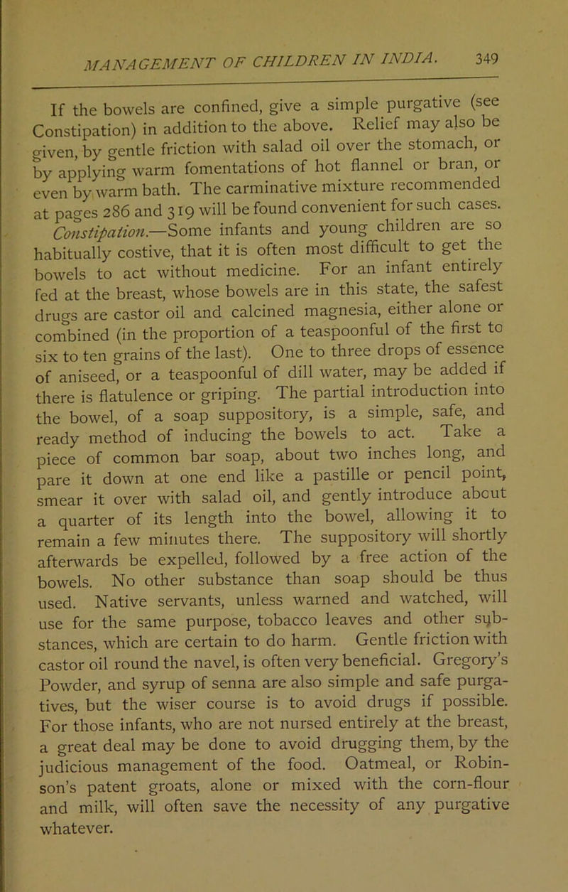If the bowels are confined, give a simple purgative (see Constipation) in addition to the above. Relief may also be given, by gentle friction with salad oil over the stomach, or by applying warm fomentations of hot flannel or bran, or even by warm bath. The carminative mixture recommended at pages 286 and 319 will be found convenient for such cases. Constipation— Some infants and young children are so habitually costive, that it is often most difficult to get the bowels to act without medicine. For an infant entirely fed at the breast, whose bowels are in this state, the safest drugs are castor oil and calcined magnesia, either alone or combined (in the proportion of a teaspoonful of the first to six to ten grains of the last). One to three drops of essence of aniseed, or a teaspoonful of dill water, may be added if there is flatulence or griping. The partial introduction into the bowel, of a soap suppository, is a simple, safe, and ready method of inducing the bowels to act. Take a piece of common bar soap, about two inches long, and pare it down at one end like a pastille or pencil point, smear it over with salad oil, and gently introduce about a quarter of its length into the bowel, allowing it to remain a few minutes there. The suppository will shortly afterwards be expelled, followed by a free action of the bowels. No other substance than soap should be thus used. Native servants, unless warned and watched, will use for the same purpose, tobacco leaves and other sub- stances, which are certain to do harm. Gentle friction with castor oil round the navel, is often very beneficial. Gregory’s Powder, and syrup of senna are also simple and safe purga- tives, but the wiser course is to avoid drugs if possible. For those infants, who are not nursed entirely at the breast, a great deal may be done to avoid drugging them, by the judicious management of the food. Oatmeal, or Robin- son’s patent groats, alone or mixed with the corn-flour and milk, will often save the necessity of any purgative whatever.