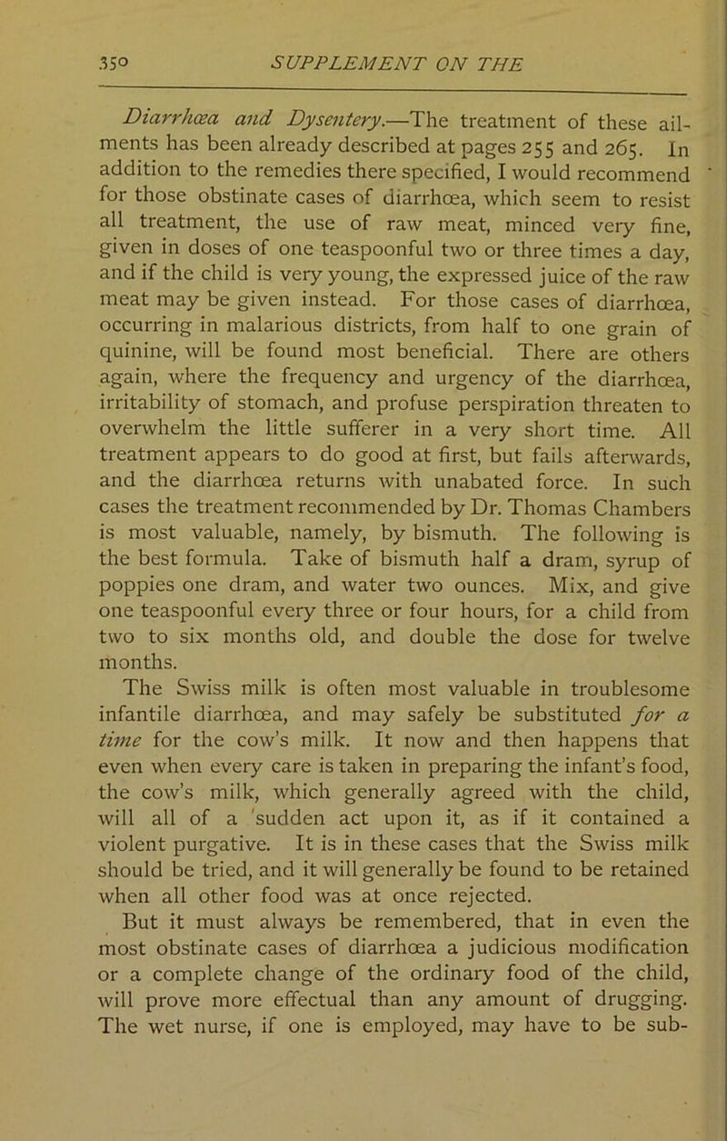 Diarrhoea and Dysentery.—The treatment of these ail- ments has been already described at pages 255 and 265. In addition to the remedies there specified, I would recommend for those obstinate cases of diarrhoea, which seem to resist all treatment, the use of raw meat, minced very fine, given in doses of one teaspoonful two or three times a day, and if the child is very young, the expressed juice of the raw meat may be given instead. For those cases of diarrhoea, occurring in malarious districts, from half to one grain of quinine, will be found most beneficial. There are others again, where the frequency and urgency of the diarrhoea, irritability of stomach, and profuse perspiration threaten to overwhelm the little sufferer in a very short time. All treatment appears to do good at first, but fails afterwards, and the diarrhoea returns with unabated force. In such cases the treatment recommended by Dr. Thomas Chambers is most valuable, namely, by bismuth. The following is the best formula. Take of bismuth half a dram, syrup of poppies one dram, and water two ounces. Mix, and give one teaspoonful every three or four hours, for a child from two to six months old, and double the dose for twelve months. The Swiss milk is often most valuable in troublesome infantile diarrhoea, and may safely be substituted for a time for the cow’s milk. It now and then happens that even when every care is taken in preparing the infant’s food, the cow’s milk, which generally agreed with the child, will all of a sudden act upon it, as if it contained a violent purgative. It is in these cases that the Swiss milk should be tried, and it will generally be found to be retained when all other food was at once rejected. But it must always be remembered, that in even the most obstinate cases of diarrhoea a judicious modification or a complete change of the ordinary food of the child, will prove more effectual than any amount of drugging. The wet nurse, if one is employed, may have to be sub-