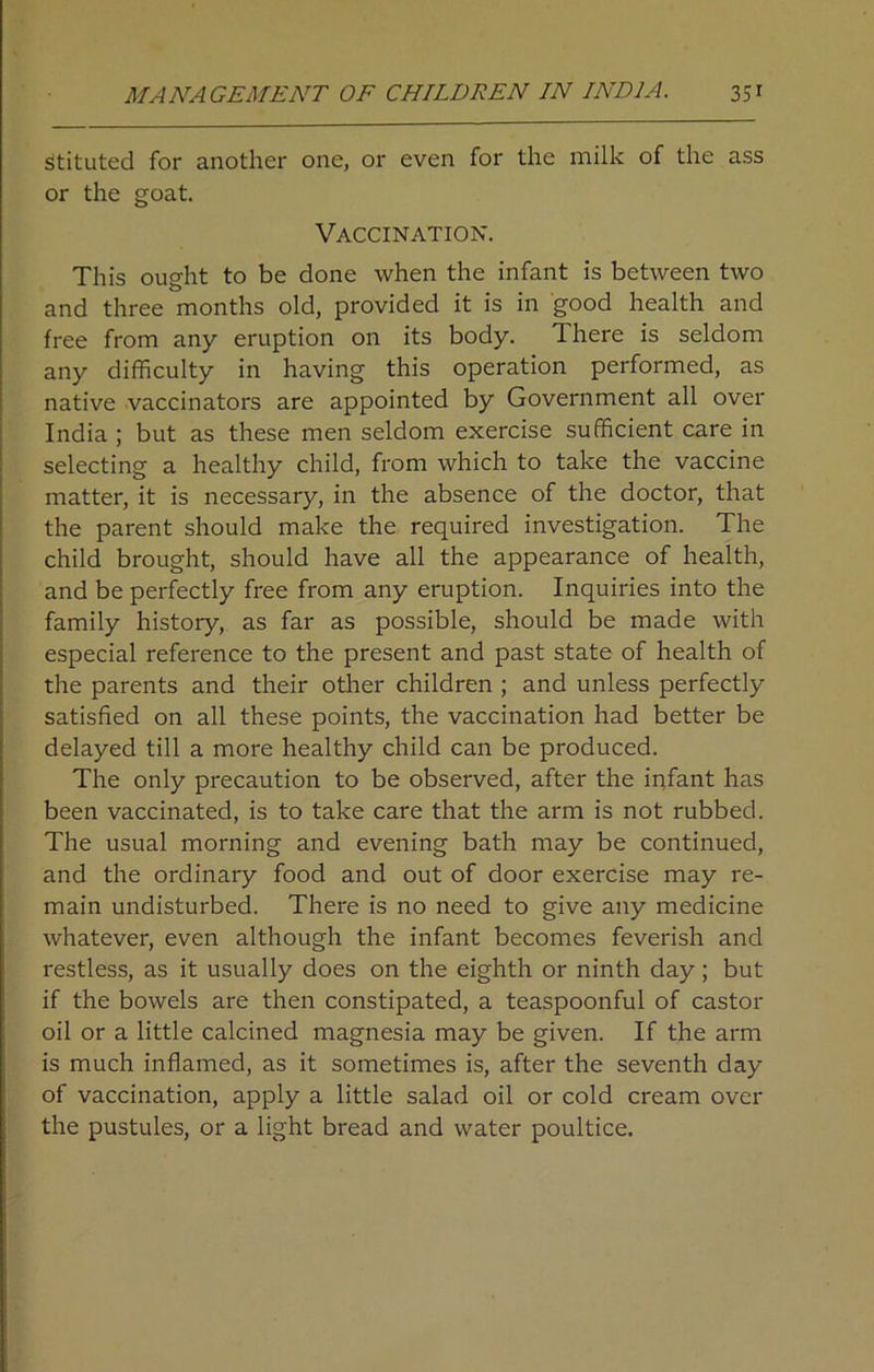 stituted for another one, or even for the milk of the ass or the goat. Vaccination. This ought to be done when the infant is between two and three months old, provided it is in good health and free from any eruption on its body. There is seldom any difficulty in having this operation performed, as native vaccinators are appointed by Government all over India ; but as these men seldom exercise sufficient care in selecting a healthy child, from which to take the vaccine matter, it is necessary, in the absence of the doctor, that the parent should make the required investigation. The child brought, should have all the appearance of health, and be perfectly free from any eruption. Inquiries into the family history, as far as possible, should be made with especial reference to the present and past state of health of the parents and their other children ; and unless perfectly satisfied on all these points, the vaccination had better be delayed till a more healthy child can be produced. The only precaution to be observed, after the infant has been vaccinated, is to take care that the arm is not rubbed. The usual morning and evening bath may be continued, and the ordinary food and out of door exercise may re- main undisturbed. There is no need to give any medicine whatever, even although the infant becomes feverish and restless, as it usually does on the eighth or ninth day; but if the bowels are then constipated, a teaspoonful of castor oil or a little calcined magnesia may be given. If the arm is much inflamed, as it sometimes is, after the seventh day of vaccination, apply a little salad oil or cold cream over the pustules, or a light bread and water poultice.