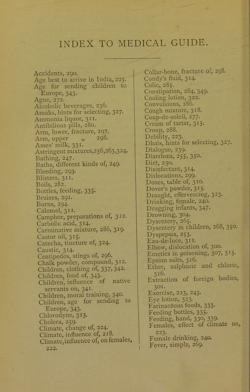 INDEX TO MEDICAL GUIDE. Accidents, 290. Age best to arrive in India, 225. Age for sending children to Europe, 343. Ague, 272. Alcoholic beverages, 236. Amahs,hints for selecting, 327. Ammonia liquor, 311. Antibilious pills, 280. Arm, lower, fracture, 297. Arm, upper „ 298. Asses’ milk, 331. Astringent mixtures,256,263,324. Bathing, 247. Baths, different kinds of, 249. Bleeding, 293. Blisters, 31 x. Boils, 282. Bottles, feeding, 335. Bruises, 291. Burns, 294. Calomel, 311. Camphor, preparations of, 312. Carbolic acid, 314. Carminative mixture, 286, 319. Castor oil, 315. Catechu, tincture of, 324. Caustic, 314. Centipedes, stings of, 296. Chalk powder, compound, 312. Children, clothing of, 337j342- Children, food of, 343. Children, influence of native servants on, 341. Children, moral training, 340. Children, age for sending to Europe, 343. Chlorodyne, 313. Cholera, 259. Climate, change of, 224. Climate, influence of, 218. Climate,influence of, on females, 222. Collar-bone, fracture of, 298. Condy’s fluid, 314. Colic, 285. Constipation, 284, 349. Cooling lotion, 322. Convulsions, 286. Cough mixture, 318. Coup-de-soleil, 277. Cream of tartar, 315. Croup, 288. Debility, 223. Dhais, hints for selecting, 327. Dialogue, 239. Diarrhoea, 255, 350. Diet, 230. Disinfectant, 314. Dislocations, 299. Doses, table of, 310. Dovei-’s powder, 315. Draught, effervescing, 323. Drinking, female, 240. Drugging infants, 347- Drowning, 304. Dysentery, 265. Dysentery in children, 268, 350. Dyspepsia, 253. Eau-de-luce, 311. Elbow, dislocation of, 300. Emetics in poisoning, 307, 315. Epsom salts, 316. Ether, sulphuric and chloric, 3x6. Extraction of foreign bodies, 301. Exercise, 223, 243. Eye lotion, 323. Farinacdous foods, 333- Feeding bottles, 335. Feeding, hand, 330, 339. Females, effect of climate on, 223. Female drinking, 240. Fever, simple, 2C9. 1