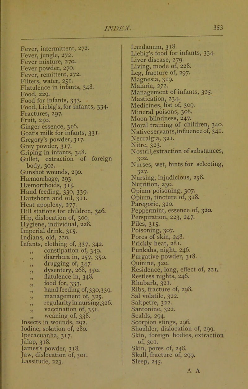 Fever, intermittent, 272. Fever, jungle, 272. Fever mixture, 270. Fever powder, 270. Fever, remittent, 272. Filters, water, 251. Flatulence in infants, 348. Food, 229. Food for infants, 333. Food, Liebig’s, for infants, 334. Fractures, 297. Fruit, 250. Ginger essence, 316. Goat’s milk for infants, 331. Gregory’s powder, 317. Grey powder, 317. Griping in infants, 348. Gullet, extraction of foreign body, 302. Gunshot wounds, 290. Haemorrhage, 293. Haemorrhoids, 315. Hand feeding, 330, 339. Hartshorn and oil, 311. Heat apoplexy, 277. Hill stations for children, 346. Hip, dislocation of, 300. Hygiene, individual, 228. Imperial drink, 315. Indians, old, 220. Infants, clothing of, 337, 342. „ constipation of, 349. „ diarrhoea in, 257, 350. „ drugging of, 347. „ dysentery, 268, 350. „ flatulence in, 348. „ food for, 333. „ hand feeding of, 330,339. „ management of, 325. „ regularity in nursing,3 26. „ vaccination of, 351. „ weaning of, 338. Insects in wounds, 292. Iodine, solution of, 280. Ipecacuanha, 317. Jalap, 318. James’s powder, 318. Jaw, dislocation of, 301. Lassitude, 223. Laudanum, 318. Liebig’s food for infants, 334- Liver disease, 279. Living, mode of, 228. Leg, fracture of, 297. Magnesia, 319. Malaria, 272. Management of infants, 325. Mastication, 234. Medicines, list of, 309. Mineral poisons, 308. Moon blindness, 247. Moral training of children, 340. Native servants, influence of, 341. Neuralgia, 321. Nitre, 323. Nostril,extraction of substances, 302- Nurses, wet, hints for selecting, 327- Nursing, injudicious, 258. Nutrition, 230. Opium poisoning, 307. Opium, tincture of, 318. Paregoric, 320. Peppermint, essence of, 320. Perspiration, 223, 247. Piles, 315. Poisoning, 307. Pores of skin, 248. Prickly heat, 281. Punkahs, night, 246. Purgative powder, 318. Quinine, 320. Residence, long, effect of, 22 u Restless nights, 246. Rhubarb, 321. Ribs, fracture of, 298. Sal volatile, 322. Saltpetre, 322. Santonine, 322. Scalds, 294. Scorpion stings, 296. Shoulder, dislocation of, 299. Skin, foreign bodies, extraction of, 301. Skin, pores of, 248. Skull, fracture of, 299. Sleep, 245. A A