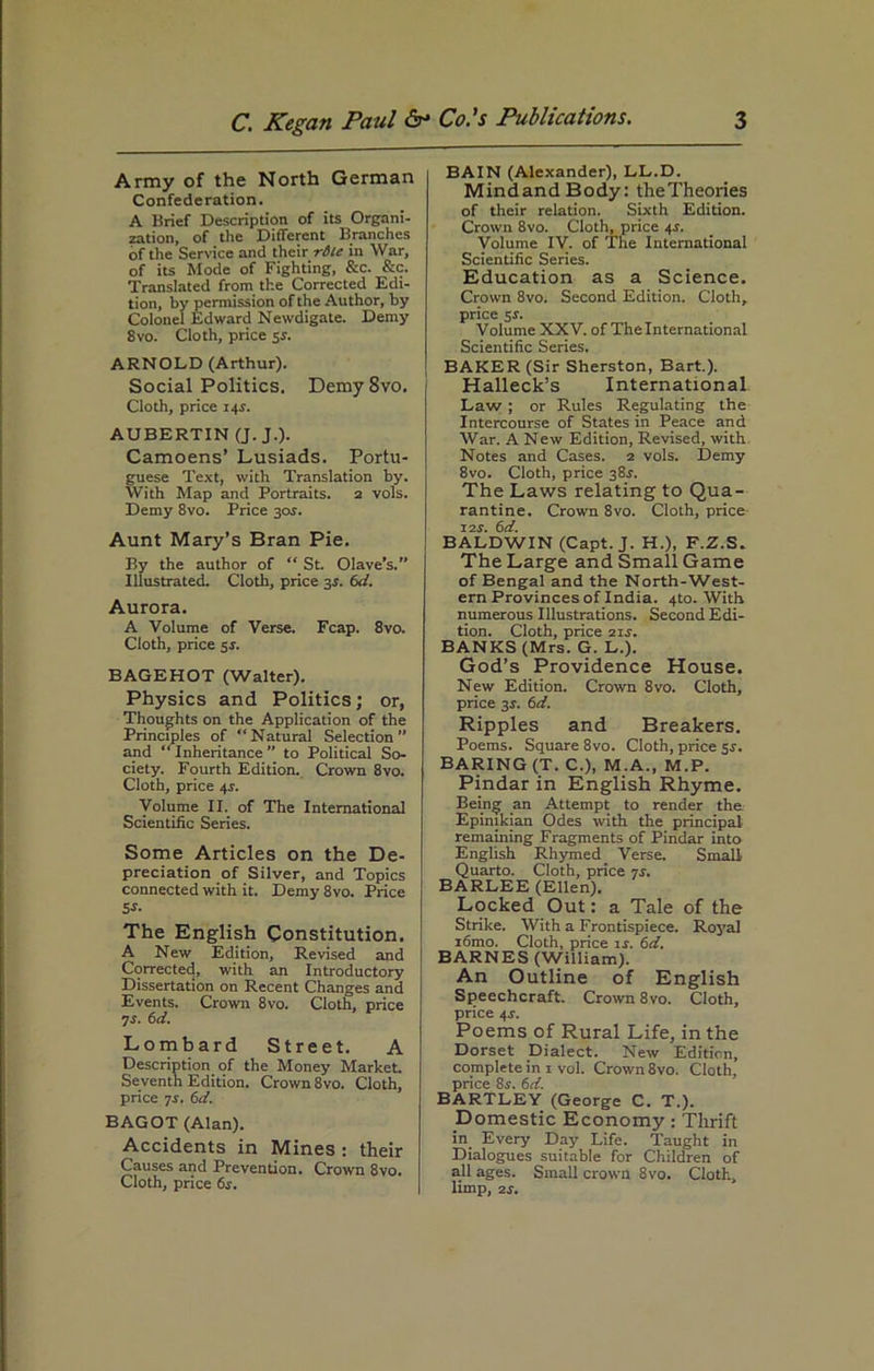 Army of the North German Confederation. A Brief Description of its Organi- zation, of the Different Branches of the Service and their rile in War, of its Mode of Fighting, &c. Sec. Translated from the Corrected Edi- tion, by permission of the Author, by Colonel Edward Newdigate. Demy 8vo. Cloth, price 51. ARNOLD (Arthur). Social Politics. Demy 8vo. Cloth, price 14V. AUBERTIN (J. J.). Camoens' Lusiads. Portu- guese Text, with Translation by. With Map and Portraits. 2 vols. Demy 8vo. Price 30s. Aunt Mary’s Bran Pie. By the author of “ St. Olave’s.” Illustrated. Cloth, price 3s. 6d. Aurora. A Volume of Verse. Fcap. 8vo. Cloth, price 5 s. BAGEHOT (Walter). Physics and Politics; or, Thoughts on the Application of the Principles of “Natural Selection” and “Inheritance” to Political So- ciety. Fourth Edition. Crown 8vo. Cloth, price 4r. Volume II. of The International Scientific Series. Some Articles on the De- preciation of Silver, and Topics connected with it. Demy 8vo. Price 5s- The English Constitution. A New Edition, Revised and Corrected, with an Introductory Dissertation on Recent Changes and Events. Crown 8vo. Cloth, price is. 6d. Lombard Street. A Description of the Money Market. Seventh Edition. Crown 8vo. Cloth, price is. 6d. BAGOT (Alan). Accidents in Mines : their Causes and Prevention. Crown 8vo. Cloth, price 6s. BAIN (Alexander), LL.D. MindandBody: the Theories of their relation. Sixth Edition. Crown 8vo. Cloth, price 4V. Volume IV. of The International Scientific Series. Education as a Science. Crown 8vo. Second Edition. Cloth, price sr. Volume XXV. of The International Scientific Series. BAKER (Sir Sherston, Bart.). Halleck’s International Law ; or Rules Regulating the Intercourse of States in Peace and War. A New Edition, Revised, with Notes and Cases. 2 vols. Demy 8vo. Cloth, price 38^. The Laws relating to Qua- rantine. Crown 8vo. Cloth, price X2S. 6d. BALDWIN (Capt. J. H.), F.Z.S. The Large and Small Game of Bengal and the North-West- ern Provinces of India. 4to. With numerous Illustrations. Second Edi- tion. Cloth, price 21s. BANKS (Mrs. G. L.). God’s Providence House. New Edition. Crown 8vo. Cloth, price 3$. 6d. Ripples and Breakers. Poems. Square 8vo. Cloth, price sr. BARING (T. C.), M.A., M.P. Pindar in English Rhyme. Being an Attempt to render the Epimkian Odes with the principal remaining Fragments of Pindar into English Rhymed Verse Small Quarto. Cloth, price is. BARLEE (Ellen). Locked Out: a Tale of the Strike. With a Frontispiece. Royal i6mo. Cloth, price rr. 6d. BARNES (William). An Outline of English Speechcraft. Crown 8vo. Cloth, price 4r. Poems of Rural Life, in the Dorset Dialect. New Edition, complete in 1 vol. Crown 8vo. Cloth, price 8r. 6d. BARTLEY (George C. T.). Domestic Economy: Thrift in Every Day Life. Taught in Dialogues suitable for Children of all ages. Small crown 8vo. Cloth, limp, 2s.