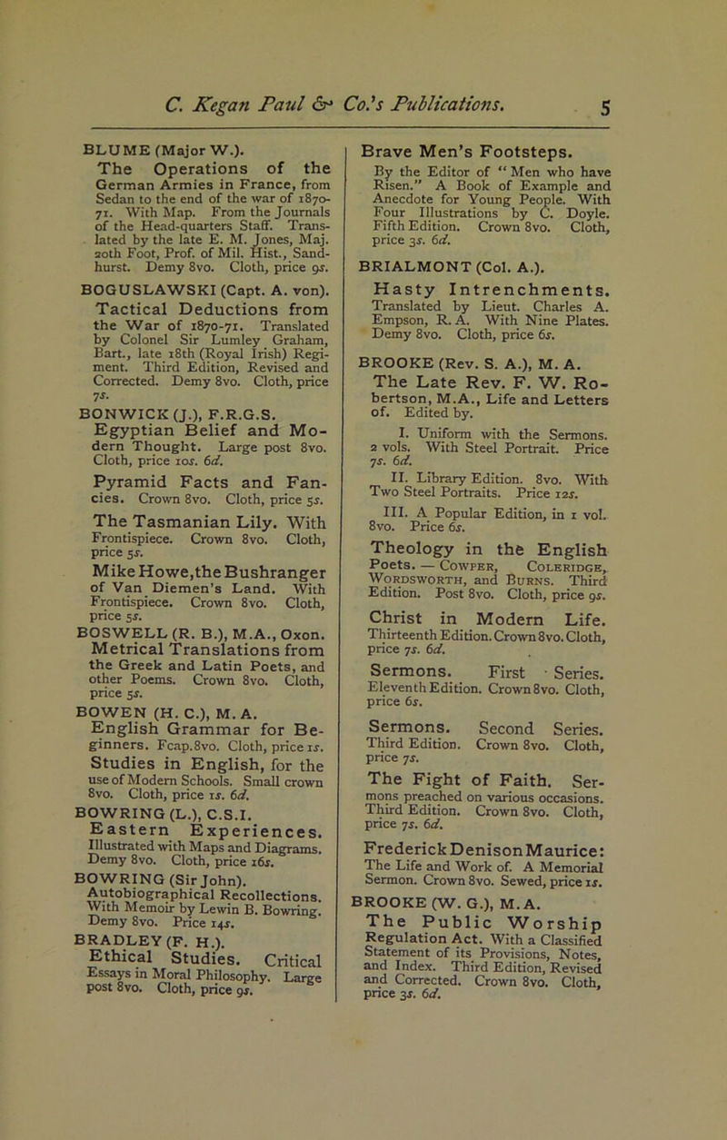BLUME (Major W.). The Operations of the German Armies in France, from Sedan to the end of the war of 1870- 71. With Map. From the Journals of the Head-quarters Staff. Trans- lated by the late E. M. Jones, Maj. 20th Foot, Prof, of Mil. Hist., Sand- hurst. Demy 8vo. Cloth, price gs. BOGUSLAWSKI (Capt. A. von). Tactical Deductions from the War of 1870-71. Translated by Colonel Sir Lumley Graham, Bart., late 18th (Royal Irish) Regi- ment. Third Edition, Revised and Corrected. Demy 8vo. Cloth, price 7s. BONWICKfJ.), F.R.G.S. Egyptian Belief and Mo- dern Thought. Large post 8vo. Cloth, price 10s. 6d. Pyramid Facts and Fan- cies. Crown 8vo. Cloth, price sr. The Tasmanian Lily. With Frontispiece. Crown 8vo. Cloth, price 5.t. Mike Howe,the Bushranger of Van Diemen’s Land. With Frontispiece. Crown 8vo. Cloth, price 5$. BOSWELL (R. B.), M.A., Oxon. Metrical Translations from the Greek and Latin Poets, and other Poems. Crown 8vo. Cloth, price 5r. BOWEN (H. C.), M. A. English Grammar for Be- ginners. Fcap.8vo. Cloth, price ir. Studies in English, for the use of Modem Schools. Small crown 8vo. Cloth, price is. 6d. BOWRING (L.), C.S.I. Eastern Experiences. Illustrated with Maps and Diagrams. Demy 8vo. Cloth, price 16 s. BOWRING (Sir John). Autobiographical Recollections. With Memoir by Lewin B. Bowring. Demy 8vo. Price 14J. BRADLEY (F. H.). Ethical Studies. Critica Essays in Moral Philosophy. Largi post 8vo. Cloth, price gs. Brave Men’s Footsteps. By the Editor of “ Men who have Risen.” A Book of Example and Anecdote for Young People. With Four Illustrations by C. Doyle. Fifth Edition. Crown 8vo. Cloth, price gs. 6d. BRIALMONT (Col. A.). Hasty Intrenchments. Translated by Lieut. Charles A. Empson, R. A. With Nine Plates. Demy 8vo. Cloth, price 6s. BROOKE (Rev. S. A.), M. A. The Late Rev. F. W. Ro- bertson, M.A., Life and Letters of. Edited by. I. Uniform with the Sermons. 2 vols. With Steel Portrait. Price 7 r. 6 d. II. Library Edition. 8vo. With Two Steel Portraits. Price 12s. III. A Popular Edition, in 1 vol. 8vo. Price 6s. Theology in the English Poets. — Cowper, Coleridge, Wordsworth, and Burns. Third Edition. Post 8vo. Cloth, price gs. Christ in Modern Life. Thirteenth Edition. Crown 8vo. Cloth, price 7r. 6d. Sermons. First • Series. Eleventh Edition. Crown 8 vo. Cloth, price 6s. Sermons. Second Series. Third Edition. Crown 8vo. Cloth, price js. The Fight of Faith. Ser- mons preached on various occasions. Third Edition. Crown 8vo. Cloth, price 7j. 6d. Frederick DenisonMaurice: The Life and Work of. A Memorial Sermon. Crown 8vo. Sewed, price ir. BROOKE (W. G.), M. A. The Public Worship Regulation Act. With a Classified Statement of its Provisions, Notes, and Index. Third Edition, Revised and Corrected. Crown 8vo. Cloth, price gs. 6d.