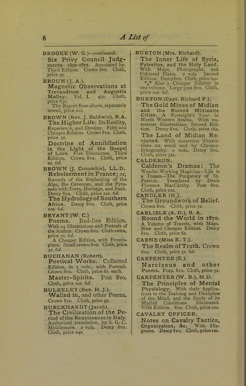 BROOKE (W. G.)—continued. Six Privy Council Judg- ments—1850-1872. Annotated by. Third Edition. Crown 8vo. Cloth, price 9s. BROUN (J. A.). Magnetic Observations at Trevandrum and Augustia Malley. Vol. I. 4to. Cloth, price 63$. The Report from above, separately sewed, price 21s. BROWN (Rev. J. Baldwin), B.A. The Higher Life. ItsReality, Experience, and Destiny. Fifth and Cheaper Edition. Crown 8vo. Cloth, price 54. Doctrine of Annihilation in the Light of the Gospel of Love. Five Discourses. Third Edition. Crown 8vo. Cloth, price 24. 6d. BROWN (J. Croumbie), LL.D. Reboisement in France; or, Records of the Replanting of the Alps, the Cevennes, and the Pyre- nees with Trees, Herbage, and Bush. Demy 8vo. Cloth, price 124. 6d. The Hydrology of Southern Africa. Demy 8vo. Cloth, price 104. 6d. BRYANT (W. C.) Poems. Red-line Edition. With 24 Illustrations and Portrait of the Author. Crown 8vo. Cloth extra, price 74. 6d. A Cheaper Edition, with Frontis- piece. Small crown 8vo. Cloth, price 3J. 6 d. BUCHANAN (Robert). Poetical Works. Collected Edition, in 3 vols., with Portrait. Crown 8vo. Cloth, price 6s. each. Master-Spirits. Post 8vo. Cloth, price iot. 6d. BULKELEY (Rev. H. J.). Walled in, and other Poems. Crown 8vo. Cloth, price 54. BURCKHARDT (Jacob). The Civilization of the Pe- riod of the Renaissance in Italy. Authorized translation, by S. G. C. Middlemore. 2 vols. Demy 8vo. Cloth, price 244. BURTON (Mrs. Richard). The Inner Life of Syria, Palestine, and the Holy Land. With Maps, Photographs, and Coloured Plates. 2 vols. Second Edition. Demy8vo. Cloth, price 244. %* Also a Cheaper Edition in one volume. Large post 8vo. Cloth, price ior. 6d. BURTON (Capt. Richard F.). The Gold Mines of Midian and the Ruined Midianite Cities. A Fortnight’s Tour in North Western Arabia. With nu- merous Illustrations. Second Edi- tion. Demy 8vo. Cloth, price 184. The Land of Midian Re- visited. With numerous illustra- tions on wood and by Chromo- lithography. 2 vols. Demy 3vo. Cloth, price 324. CALDERON. Calderon’s Dramas: The Wonder-Working Magician—Life is a Dream—The Purgatory of St. Patrick. Translated by Denis Florence MacCarthy. Post 8vo. Cloth, price 10s. CANDLER (H.). The Groundwork of Belief. Crown 8vo. Cloth, price 74. CARLISLE (A. D.), B. A. Round the World in 1870. A Volume of Travels, with Maps. New and Cheaper Edition. Demy 8vo. Cloth, price 6s. CARNE (Miss E. T.). The Realm of Truth. Crown 8vo. Cloth, price 54. 6d. CARPENTER (E.). Narcissus and other Poems. Fcap. 8vo. Cloth, price 54. CARPENTER (W. B.), M.D. The Principles of Mental Physiology. With their Applica- tions to the Training and Discipline of the Mind, and the Study of its Morbid Conditions. Illustrated. Fifth Edition. 8vo. Cloth, price 124. CAVALRY OFFICER. Notes on Cavalry Tactics, Organization, &c. With Dia- grams. Demy 8vo. Cloth, price 124.