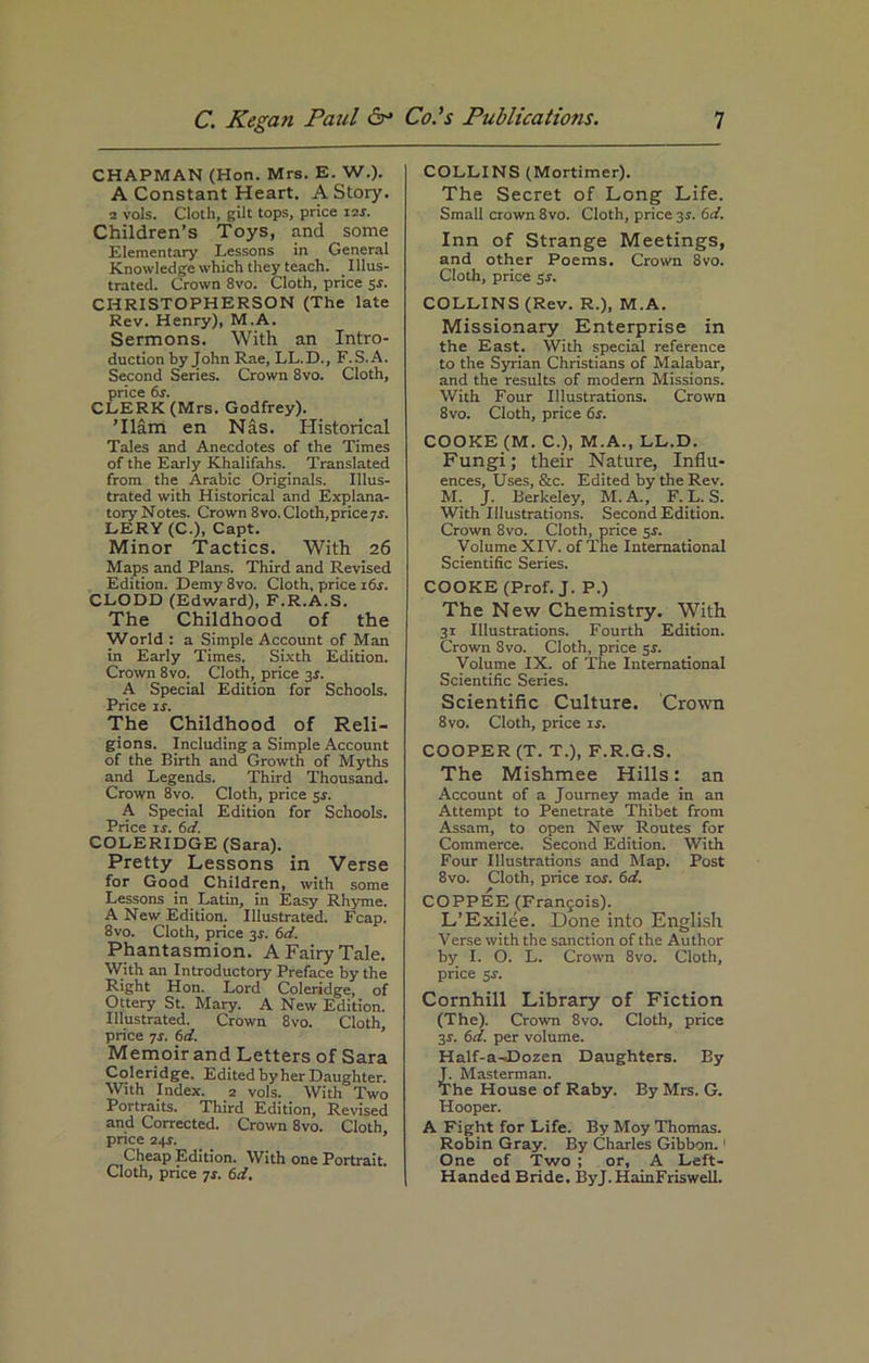 CHAPMAN (Hon. Mrs. E. W.). A Constant Heart. A Story. 2 vols. Cloth, gilt tops, price 11s. Children’s Toys, and some Elementary Lessons in General Knowledge which they teach. Illus- trated. Crown 8vo. Cloth, price sr. CHRISTOPHERSON (The late Rev. Henry), M.A. Sermons. With an Intro- duction by John Rae, LL.D., F.S.A. Second Series. Crown 8vo. Cloth, price 6s. CLERK (Mrs. Godfrey). Tlam en Nas. Historical Tales and Anecdotes of the Times of the Early Khalifahs. Translated from the Arabic Originals. Illus- trated with Historical and Explana- tory Notes. Crown 8vo. Cloth, price 7-r. LERY (C.), Capt. Minor Tactics. With 26 Maps and Plans. Third and Revised Edition. Demy 8vo. Cloth, price 16s. CLODD (Edward), F.R.A.S. The Childhood of the World : a Simple Account of Man in Early Times. Sixth Edition. Crown 8vo. Cloth, price 3s. A Special Edition for Schools. Price is. The Childhood of Reli- gions. Including a Simple Account of the Birth and Growth of Myths and Legends. Third Thousand. Crown 8vo. Cloth, price 5$. A Special Edition for Schools. Price ir. 6d. COLERIDGE (Sara). Pretty Lessons in Verse for Good Children, with some Lessons in Latin, in Easy Rhyme. A New Edition. Illustrated. Fcap. 8vo. Cloth, price 3s. 6d. Phantasmion. A Fairy Tale. With an Introductory Preface by the Right Hon. Lord Coleridge, of Ottery St. Mary. A New Edition. Illustrated. Crown 8vo. Cloth, price 7s. 6d. Memoir and Letters of Sara Coleridge. Edited by her Daughter. With Index. 2 vols. With Two Portraits. Third Edition, Revised and Corrected. Crown 8vo. Cloth, price 24s. Cheap Edition. With one Portrait. Cloth, price 7$. 6d. COLLINS (Mortimer). The Secret of Long Life. Small crown 8vo. Cloth, price 3s. 6d. Inn of Strange Meetings, and other Poems. Crown 8vo. Cloth, price 5s. COLLINS (Rev. R.), M.A. Missionary Enterprise in the East. With special reference to the Syrian Christians of Malabar, and the results of modern Missions. With Four Illustrations. Crown 8vo. Cloth, price 6s. COOKE (M. C.), M.A., LL.D. Fungi; their Nature, Influ- ences, Uses, &c. Edited by the Rev. M. J. Berkeley, M.A., F. L. S. With Illustrations. Second Edition. Crown 8vo. Cloth, price 5s. Volume XIV. of The International Scientific Series. COOKE (Prof. J. P.) The New Chemistry. With 31 Illustrations. Fourth Edition. Crown 8vo. Cloth, price 5s. Volume IX. of The International Scientific Series. Scientific Culture. Crown 8vo. Cloth, price is. COOPER (T. T.), F.R.G.S. The Mishmee Hills: an Account of a Journey made in an Attempt to Penetrate Thibet from Assam, to open New Routes for Commerce. Second Edition. With Four Illustrations and Map. Post 8vo. Cloth, price 10s. 6d. COPPEE (Frangois). L’Exilee. Done into English Verse with the sanction of the Author by I. O. L. Crown 8vo. Cloth, price 5-r. Cornhill Library of Fiction (The). Crown 8vo. Cloth, price 3-r. 6d. per volume. Half-a-Dozen Daughters. By J. Masterman. The House of Raby. By Mrs. G. Hooper. A Fight for Life. By Moy Thomas. Robin Gray. By Charles Gibbon.1 One of Two ; or, A Left- Handed Bride. ByJ.HainFriswell.