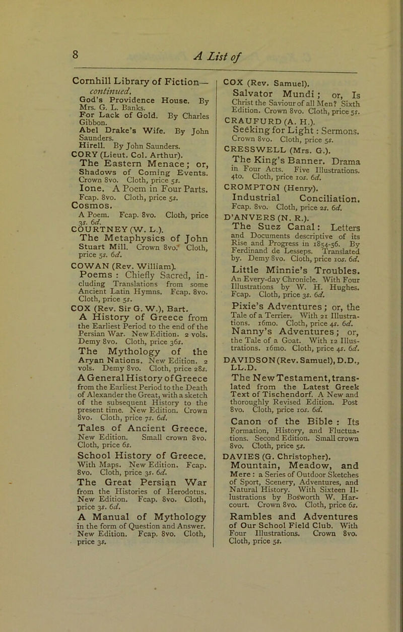 Comhill Library of Fiction— continued. God’s Providence House. By Mrs. G. L. Banks. For Lack of Gold. By Charles Gibbon. Abel Drake’s Wife. By John Saunders. Hirell. By John Saunders. CORY (Lieut. Col. Arthur). The Eastern Menace; or, Shadows of Coming Events. Crown 8vo. Cloth, price 5*. lone. A Poem in Four Parts. Fcap. 8vo. Cloth, price 5$. Cosmos. A Poem. Fcap. 8vo. Cloth, price 3r. 6d. COURTNEY (W. L.). The Metaphysics of John Stuart Mill. Crown 8vo.y Cloth, price 5r. 6d. COWAN (Rev. William). Poems : Chiefly Sacred, in- cluding Translations from some Ancient Latin Hymns. Fcap. 8vo. Cloth, price 5.J. COX (Rev. Sir G. W.), Bart. A History of Greece from the Earliest Period to the end of the Persian War. New Edition. 2 vols. Demy 8vo. Cloth, price 361. The Mythology of the Aryan Nations. New Edition. 2 vols. Demy 8vo. Cloth, price 28s. A General History of Greece from the Earliest Period to the Death of Alexander the Great, with a sketch of the subsequent History to the present time. New Edition. Crown 8vo. Cloth, price 7s. 6d. Tales of Ancient Greece. New Edition. Small crown 8vo. Cloth, price 6s. School History of Greece. With Maps. New Edition. Fcap. 8vo. Cloth, price 3s. 6d. The Great Persian War from the Histories of Herodotus. New Edition. Fcap. 8vo. Cloth, price 3-r. 6d. A Manual of Mythology in the form of Question and Answer. New Edition. Fcap. 8vo. Cloth, COX (Rev. Samuel). Salvator Mundi ; or, Is Christ the Saviour of all Men? Sixth Edition. Crown 8vo. Cloth, price 51. CRAUFURD (A. H.). Seeking for Light: Sermons. Crown 8vo. Cloth, price 5s. CRESSWELL (Mrs. G.). The King’s Banner. Drama in Four Acts. Five Illustrations. 4to. Cloth, price ior. 6d. CROMPTON (Henry). Industrial Conciliation. Fcap. 8vo. Cloth, price 2r. 6d. D’ANVERS (N. R.). The Suez Canal: Letters and Documents descriptive of its Rise and Progress in 1854-56. By Ferdinand de Lesseps. Translated by. Demy 8vo. Cloth, price ior. 6d. Little Minnie’s Troubles. An Every-day Chronicle. With Four Illustrations by W. H. Hughes. Fcap. Cloth, price 3s. 6d. Pixie’s Adventures; or, the Tale of a Terrier. With 21 Illustra- tions. i6mo. Cloth, price 4^. 6d. Nanny’s Adventures; or, the Tale of a Goat. With 12 Illus- trations. i6mo. Cloth, price 4s. 6d. DAVIDSON (Rev. Samuel), D.D., LL.D. The New Testament, trans- lated from the Latest Greek Text of Tischendorf. A New and thoroughly Revised Edition. Post 8vo. Cloth, price 10s. 6d. Canon of the Bible : Its Formation, History, and Fluctua- tions. Second Edition. Small crown 8vo. Cloth, price 5s. DAVIES (G. Christopher). Mountain, Meadow, and Mere: a Series of Outdoor Sketches of Sport, Scenery, Adventures, and Natural History. With Sixteen Il- lustrations by Bosworth W. Har- court. Crown 8vo. Cloth, price 6s. Rambles and Adventures of Our School Field Club. With Four Illustrations. Crown 8vo.