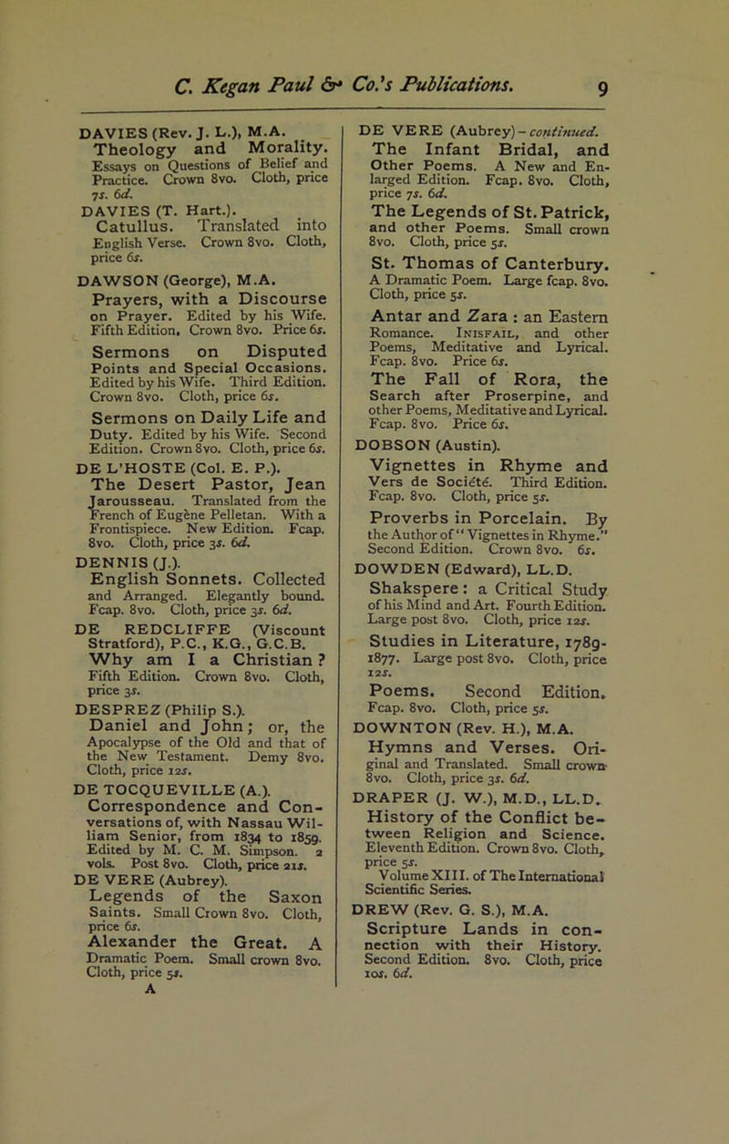 DAVIES (Rev. J. L.), M.A. Theology and Morality. Essays on Questions of Belief and Practice. Crown 8vo. Cloth, price 7s. 6d. DAVIES (T. Hart.). Catullus. Translated into English Verse. Crown 8vo. Cloth, price 6s. DAWSON (George), M.A. Prayers, with a Discourse on Prayer. Edited by his Wife. Fifth Edition. Crown 8vo. Price 6s. Sermons on Disputed Points and Special Occasions. Edited by his Wife. Third Edition. Crown 8vo. Cloth, price 6s. Sermons on Daily Life and Duty. Edited by his Wife. Second Edition. Crown 8vo. Cloth, price 6s. DE L’HOSTE (Col. E. P.). The Desert Pastor, Jean Jarousseau. Translated from the French of Eugene Pelletan. With a Frontispiece. New Edition. Fcap. 8vo. Cloth, price 3s. 6d. DENNIS (J.). English Sonnets. Collected and Arranged. Elegantly bound. Fcap. 8vo. Cloth, price 3s. 6d. DE REDCLIFFE (Viscount Stratford), P.C., K.G., G.C.B. Why am I a Christian ? Fifth Edition. Crown 8vo. Cloth, price 3r. DESPREZ (Philip S.). Daniel and John; or, the Apocalypse of the Old and that of the New Testament. Demy 8vo. Cloth, price 12s. DE TOCQUEVILLE (A.). Correspondence and Con- versations of, with Nassau Wil- liam Senior, from 1834 to 1859. Edited by M. C. M. Simpson. 2 vols. Post 8vo. Cloth, price 21s. DE VERE (Aubrey). Legends of the Saxon Saints. Small Crown 8vo. Cloth, price 6s. Alexander the Great. A Dramatic Poem. Small crown 8vo. Cloth, price 5s. A DE VERE (Aubrey) — continued. The Infant Bridal, and Other Poems. A New and En- larged Edition. Fcap. Svo. Cloth, price 7s. 6d. The Legends of St. Patrick, and other Poems. Small crown 8vo. Cloth, price sr. St. Thomas of Canterbury. A Dramatic Poem. Large fcap. 8vo. Cloth, price 5i. Antar and Zara ; an Eastern Romance. Inisfatl, and other Poems, Meditative and Lyrical. Fcap. 8vo. Price 6s. The Fall of Rora, the Search after Proserpine, and other Poems, Meditative and Lyrical. Fcap. 8vo. Price 6s. DOBSON (Austin). Vignettes in Rhyme and Vers de Societe. Third Edition. Fcap. 8vo. Cloth, price 5s. Proverbs in Porcelain. By the Author of “ Vignettes in Rhyme. Second Edition. Crown 8vo. 6s. DOWDEN (Edward), LL.D. Shakspere: a Critical Study of his Mind and Art. Fourth Edition. Large post 8vo. Cloth, price 12s. Studies in Literature, 1789- 1877. Large post 8vo. Cloth, price 12 s. Poems. Second Edition. Fcap. 8vo. Cloth, price 5r. DOWNTON (Rev. H.), M.A. Hymns and Verses. Ori- ginal and Translated. Small crown 8vo. Cloth, price 31. 6d. DRAPER (J. W.), M.D., LL.D. History of the Conflict be- tween Religion and Science. Eleventh Edition. Crown 8vo. Cloth, price 5J. Volume XIII. of The International Scientific Series. DREW (Rev. G. S.), M.A. Scripture Lands in con- nection with their History. Second Edition. 8vo. Cloth, price tor. 6d.