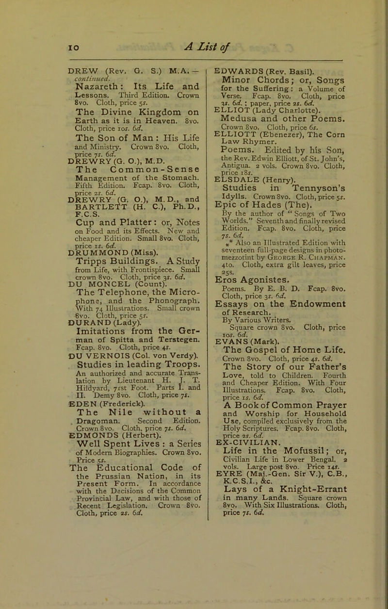 DREW (Rev. G. S.) M.A. — | continued. Nazareth: Its Life and Lessons. Third Edition. Crown 8vo. Cloth, price 5-r. The Divine Kingdom on Earth as it is in Heaven. 8vo. Cloth, price ior. 6d. The Son of Man : His Life and Ministry. Crown 8vo. Cloth, price 7r. 6 d. DREWRY (G. O.), M.D. The Common-Sense Management of the Stomach. Fifth Edition. Fcap. 8vo. Cloth, price as. 6d. DREWRY (G. O.), M. D., and BARTLETT (H. C.), Ph. D., F.C.S. Cup and Platter: or, Notes on Food and its Effects. New and cheaper Edition. Small 8vo. Cloth, price is. 6d. DRUMMOND (Miss). Tripps Buildings. A Study from Life, with Frontispiece. Small crown 8vo. Cloth, price 3J. 6d. DU MONCEL (Count). The Telephone, the Micro- phone, and the Phonograph. With 74 Illustrations. Small crown 8vo. Cloth, price 51. DURAND (Lady). Imitations from the Ger- man of Spitta and Terstegen. Fcap. 8vo. Cloth, price 44. DU VERNOIS (Col. von Verdy). Studies in leading Troops. An authorized and accurate Trans- lation by Lieutenant H. J. T. Hildyard, 71st Foot. Parts I. and II. Demy 8vo. Cloth, price 7s. EDEN (Frederick). The Nile without a Dragoman. Second Edition. Crown 8vo. Cloth, price 7s. 6d. EDMONDS (Herbert). Well Spent Lives : a Series of Modem Biographies. Crown 8vo. Price 5s. The Educational Code of the Prussian Nation, in its Present Form. In accordance with the Decisions of the Common Provincial Law, and with those of Recent Legislation. Crown 8vo. Cloth, price as. 6d. EDWARDS (Rev. Basil). Minor Chords; or, Songs for the Suffering: a Volume of Verse. Fcap. 8vo. Cloth, price 3*. 6d. ; paper, price as. 6d. ELLIOT (Lady Charlotte). Medusa and other Poems. Crown 8vo. Cloth, price 6s. ELLIOTT (Ebenezer), The Corn Law Rhymer. Poems. Edited by his Son, the Rev. Edwin Elliott, of St. John’s, Antigua. 2 vols. Crown 8vo. Cloth, price i8r. ELSDALE (Henry). Studies in Tennyson’s Idylls. Crown 8vo. Cloth, price 5*. Epic of Hades (The). By the author of “ Songs of Two Worlds. Seventhand finally revised Edition. Fcap. 8vo. Cloth, price 7r. 6d. ** Also an Illustrated Edition with seventeen full-page designs in photo- mezzotint by George R. Chapman. 4to. Cloth, extra gilt leaves, price 25s. Eros Agomstes. Poems. By E. B. D. Fcap. 8vo. Cloth, price 3$. ^d. Essays on the Endowment of Research. By Various Writers. Square crown 8vo. Cloth, price 10s. 6d. EVANS (Mark). The Gospel of Home Life. Crown 8vo. Cloth, price 4s. 6d. The Story of our Father’s Love, told to Children. Fourth and Cheaper Edition. With Four Illustrations. Fcap. 8vo. Cloth, price 14. 6d. A Book of Common Prayer and Worship for Household U se, compiled exclusively from the Holy Scriptures. Fcap. 8vo. Cloth, Srice 7.s'. 6d. :-civilian. Life in the Mofussil; or, Civilian Life in Lower Bengal, a vols. Large post 8vo. Price 14c. EYRE (Maj.-Gen. Sir V.), C.B., K.C.S.I., &c. Lays of a Knight-Errant in many Lands. Square crown 8vo. With Six Illustrations. Cloth, price 7s. 6d.