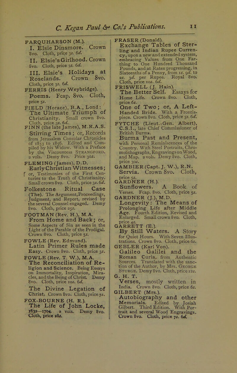 FARQUHARSON (M.). I. Elsie Dinsmore. Crown Svo. Cloth, price 3s. 6d. II. Elsie’s Girlhood. Crown Svo. Cloth, price 3s. 6d. III. Elsie’s Holidays at Roselands. Crown 8vo. Cloth, price 3*. 6d. FERRIS (Henry Weybridge). Poems. Fcap. Svo. Cloth, price $s. FIELD (Horace), B.A., Lond: The Ultimate Triumph of Christianity. Small crown 8vo. Cloth, price 35. 6d. FINN (the late James), M.R. A.S. Stirring Times ; or, Records from Jerusalem Consular Chronicles of 1853 to 1856. Edited and Com- piled by his Widow. With a Preface by the Viscountess Strangford. 2 vols. Demy 8vo. Price 30.?. FLEMING (James), D.D. Early Christian Witnesses; f or, Testimonies of the First Cen- turies to the Truth of Christianity. Small crown 8vo. Cloth, price 3s. 6d. Folkestone Ritual Case (The). The Argument,Proceedings, Judgment, and Report, revised by the several Counsel engaged. Demy 8vo. Cloth, price 25r. FOOTMAN (Rev. H.), M.A. From Home and Back; or, Some Aspects of Sin as seen in the Light of the Parable of the Prodigal. Crown 8vo. Cloth, price 5*. FOWLE (Rev. Edmund). Latin Primer Rules made Easy. Crown 8vo. Cloth, price 3$. FOWLE (Rev. T. W.), M.A. The Reconciliation of Re- ligion and Science. Being Essays on Immortality, Inspiration, Mira- cles, and the Being of Christ. Demy 8vo. Cloth, price 10s. 6d. The Divine Legation of Christ. Crown 8vo. Cloth, price js. FOX-BOURNE (H. R.). The Life of John Locke, 1632—1704. 2 vols. Demy 8vo. FRASER (Donald). Exchange Tables of Ster- ling and Indian Rupee Curren- cy, upon a new and extended system, embracing Values from One Far- thing to One Hundred Thousand Pounds, and at Rates progressing, in Sixteenths of a Penny, from is. gd. to 2s. 3d. per Rupee. Royal 8vo. Cloth, prtce ror. 6d. FRISWELL (J. Hain). The Better Self. Essays for Home Life. Crown 8vo. Cloth, price 6s. One of Two; or, A Left- Handed Bride. With a Frontis- piece. Crown 8vo. Cloth, price 3r. 6d. FYTCHE (Lieut.-Gen. Albert), C.S.I., late Chief Commissioner of British Burma. Burma Past and Present, with Personal Reminiscences of the Country. With Steel Portraits, Chro- moli thographs, Engravings on Wood, and Map. 2 vols. Demy 8vo. Cloth, price 3or. GAMBIER (Capt. J. W.), R.N. Servia. Crown Svo. Cloth, price 5r. GARDNER (H.). Sunflowers. A Book of Verses. Fcap. 8vo. Cloth, price sr. GARDNER (J.), M.D. Longevity: The Means of Prolonging Life after Middle Age. Fourth Edition, Revised and Enlarged. Small crown 8vo. Cloth, price 4X. GARRETT (E.). By Still Waters. A Story for Quiet Hours. With Seven Illus- trations. Crown 8vo. Cloth, price 6s. GEBLER (Karl Von). Galileo Galilei and the Roman Curia, from Authentic Sources. Translated with the sanc- tion of the Author, by Mrs. George Sturge. Demy8vo. Cloth, price 12s. G. H. T. Verses, mostly written in India. Crown 8vo. Cloth, price 6s. GILBERT (Mrs.). Autobiography and other Memorials. Edited by Josiah Gilbert. Third Edition. With Por- trait and several Wood Engravings.