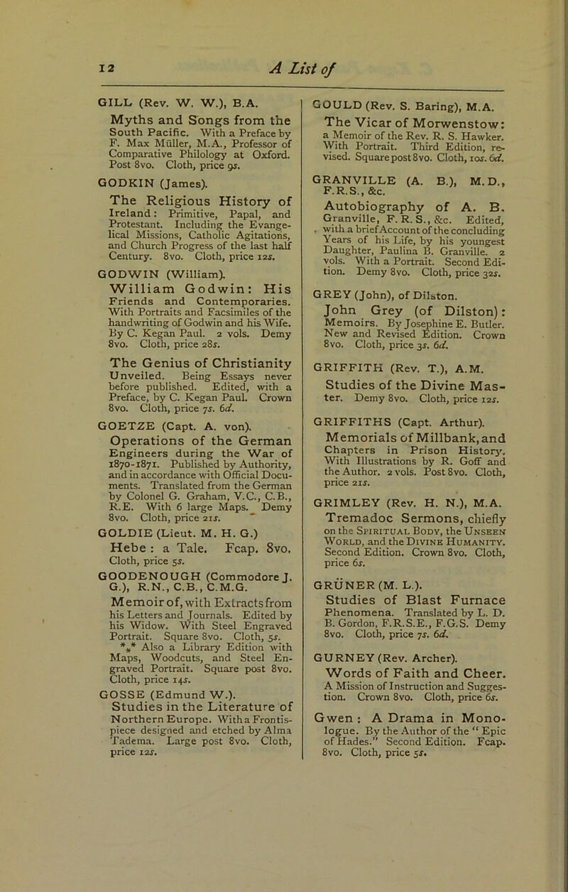 GILL (Rev. W. W.), B.A. Myths and Songs from the South Pacific. With a Preface by F. Max Muller, M.A., Professor of Comparative Philology at Oxford. Post 8vo. Cloth, price 9r. GODKIN (James). The Religious History of Ireland: Primitive, Papal, and Protestant. Including the Evange- lical Missions, Catholic Agitations, and Church Progress of the last half Century. 8vo. Cloth, price 12s. GODWIN (William). William Godwin: His Friends and Contemporaries. With Portraits and Facsimiles of the handwriting of Godwin and his Wife. By C. Kegan Paul. 2 vols. Demy 8vo. Cloth, price 28r. The Genius of Christianity Unveiled. Being Essays never before published. Edited, with a Preface, by C. Kegan Paul. Crown 8vo. Cloth, price js. 6d. GOETZE (Capt. A. von). Operations of the German Engineers during the War of 1870-1871. Published by Authority, and in accordance with Official Docu- ments. Translated from the German by Colonel G. Graham, V.C., C.B., R.E. With 6 large Maps. Demy 8vo. Cloth, price 21 s. GOLDIE (Lieut. M. H. G.) Hebe : a Tale. Fcap. 8vo. Cloth, price 5J. GOODENOUGH (Commodore J. G. ), R.N., C.B., C.M.G. Memoirof,with Extractsfrom his Letters and Journals. Edited by his Widow. With Steel Engraved Portrait. Square 8vo. Cloth, 5r. *** Also a Library Edition with Maps, Woodcuts, and Steel En- graved Portrait. Square post 8vo. Cloth, price 145. GOSSE (Edmund W.). Studies in the Literature of Northern Europe. Witha Frontis- piece designed and etched by Alma Tadema. Large post 8vo. Cloth, price its. | GOULD (Rev. S. Baring), M.A. The Vicar of Morwenstow: a Memoir of the Rev. R. S. Hawker. With Portrait. Third Edition, re- vised. Square post 8vo. Cloth, ror. 6d. GRANVILLE (A. B.), M.D., F.R.S..&C. Autobiography of A. B. Granville, F. R. S., &c. Edited, , with a brief Account of the concluding Years of his Life, by his youngest Daughter, Paulina B. Granville. 2 yols. With a Portrait. Second Edi- tion. Demy 8vo. Cloth, price 32s. GREY (John), of DiLton. John Grey (of Dilston): Memoirs. By Josephine E. Butler. New and Revised Edition. Crown 8vo. Cloth, price 3s. 6d. GRIFFITH (Rev. T.), A.M. Studies of the Divine Mas- ter. Demy 8vo. Cloth, price i2f. GRIFFITHS (Capt. Arthur). Memorials of Millbank.and Chapters in Prison History. With Illustrations by R. Goff and the Author. 2 vols. Post 8vo. Cloth, price 2ir. GRIMLEY (Rev. H. N.), M.A. Tremadoc Sermons, chiefly on the Spiritual Body, the Unseen World, and the Divine Humanity. Second Edition. Crown 8vo. Cloth, price 6s. GRUNER (M. L.). Studies of Blast Furnace Phenomena. Translated by L. D. B. Gordon, F.R.S.E., F.G.S. Demy 8vo. Cloth, price 7s. 6d. GURNEY (Rev. Archer). Words of Faith and Cheer. A Mission of Instruction and Sugges- tion. Crown 8vo. Cloth, price 6s. Gwen : A Drama in Mono- logue. By the Author of the “ Epic of Hades.” Second Edition. Fcap. 8vo. Cloth, price 5J.