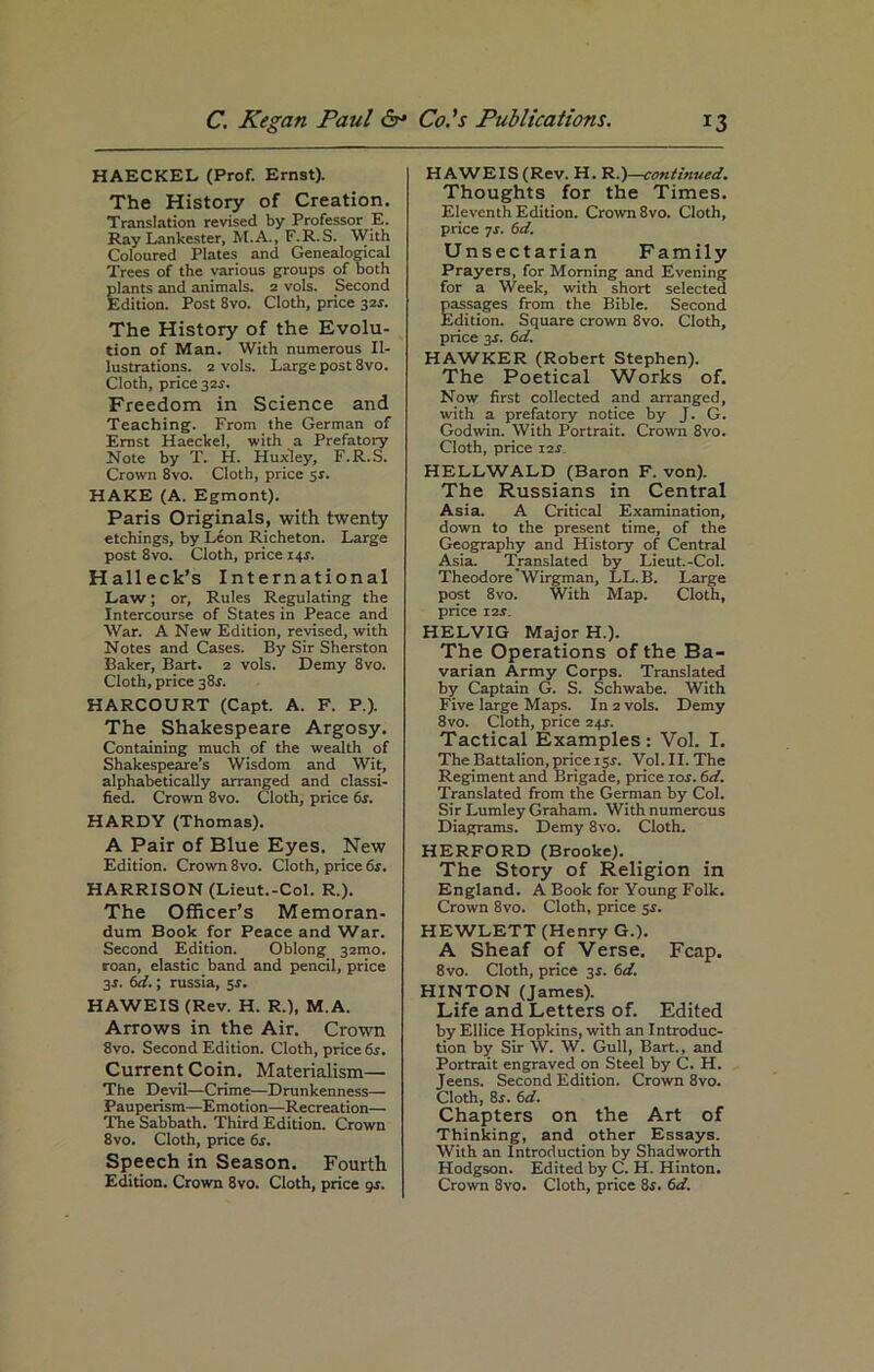 HAECKEL (Prof. Ernst). The History of Creation. Translation revised by Professor E. Ray Lankester, M.A., F.R.S. With Coloured Plates and Genealogical Trees of the various groups of both plants and animals. 2 vols. Second Edition. Post 8vo. Cloth, price 32s. The History of the Evolu- tion of Man. With numerous Il- lustrations. 2 vols. Large post 8vo. Cloth, price 32f. Freedom in Science and Teaching. From the German of Ernst Haeckel, with a Prefatory Note by T. H. Huxley, F.R.S. Crown 8vo. Cloth, price 5s. HAKE (A. Egmont). Paris Originals, with twenty etchings, by Leon Richeton. Large post 8vo. Cloth, price 14s. Halleck’s International Law; or. Rules Regulating the Intercourse of States in Peace and War. A New Edition, revised, with Notes and Cases. By Sir Sherston Baker, Bart. 2 vols. Demy 8vo. Cloth, price 38s. HARCOURT (Capt. A. F. P.). The Shakespeare Argosy. Containing much of the wealth of Shakespeare’s Wisdom and Wit, alphabetically arranged and classi- fied. Crown 8vo. Cloth, price 6s. HARDY (Thomas). A Pair of Blue Eyes. New Edition. Crown 8vo. Cloth, price 6s. HARRISON (Lieut.-Col. R.). The Officer’s Memoran- dum Book for Peace and War. Second Edition. Oblong 32010. roan, elastic band and pencil, price 3-t. 6d.; russia, 5r. HAWEIS (Rev. H. R.), M. A. Arrows in the Air. Crown 8vo. Second Edition. Cloth, price 6s. Current Coin. Materialism— The Devil—Crime—Drunkenness— Pauperism—Emotion—Recreation— The Sabbath. Third Edition. Crown 8vo. Cloth, price 6s. Speech in Season. Fourth HAWEIS (Rev. H. Rcontinued. Thoughts for the Times. Eleventh Edition. Crown 8vo. Cloth, price 7s. 6d. Unsectarian Family Prayers, for Morning and Evening for a Week, with short selected passages from the Bible. Second Edition. Square crown 8vo. Cloth, price 3s. 6d. HAWKER (Robert Stephen). The Poetical Works of. Now first collected and arranged, with a prefatory notice by J. G. Godwin. With Portrait. Crown 8vo. Cloth, price 12s. HELLWALD (Baron F. von). The Russians in Central Asia. A Critical Examination, down to the present time, of the Geography and History of Central Asia. Translated by Lieut.-Col. TheodoreWirgman, LL. B. Large post 8vo. With Map. Cloth, price sis. HELVIG Major H.). The Operations of the Ba- varian Army Corps. Translated by Captain G. S. Schwabe. With Five large Maps. In 2 vols. Demy 8vo. Cloth, price 24r. Tactical Examples : Vol. I. The Battalion, price isr. Vol. II. The Regiment and Brigade, price ror. 6d. Translated from the German by Col. Sir Lumley Graham. With numerous Diagrams. Demy 8vo. Cloth. HERFORD (Brooke). The Story of Religion in England. A Book for Young Folk. Crown 8vo. Cloth, price sr. HEWLETT (Henry G.). A Sheaf of Verse. Fcap. 8vo. Cloth, price 3s. 6d. HINTON (James). Life and Letters of. Edited by Ellice Hopkins, with an Introduc- tion by Sir W. W. Gull, Bart., and Portrait engraved on Steel by C. H. Jeens. Second Edition. Crown 8vo. Cloth, 8r. 6d. Chapters on the Art of Thinking, and other Essays. With an Introduction by Shadworth Hodgson. Edited by C. H. Hinton.