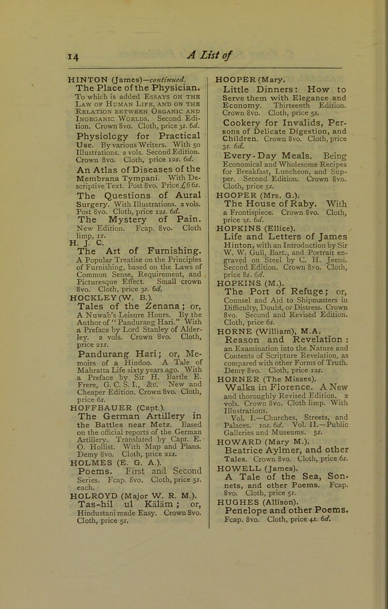 HINTON (James)—continued. The Place of the Physician. To which is added Essays on the Law of Human Life, and on the Relation between Organic and Inorganic Worlds. Second Edi- tion. Crown 8vo. Cloth, price 3J. 6d. Physiology for Practical Use. By various Writers. With 50 Illustrations. 2 vols. Second Edition. Crown 8vo. Cloth, price 12s. 6d. An Atlas of Diseases of the Membrana Tympani. With De- scriptive Text. Post8vo. Price £ 6 6s. The Questions of Aural Surgery. With Illustrations. 2 vols. Post 8vo. Cloth, price 12s. 6d. The Mystery of Pain. New Edition. Fcap. 8vo. Cloth limp, is. H. J. C. The Art of Furnishing. A Popular Treatise on the Principles of Furnishing, based on the Laws of Common Sense, Requirement, and Picturesque Effect. Small crown 8vo. Cloth, price 3r. 6d. HOCKLEY (W. B.). Tales of the Zenana; or, A Nuwab’s Leisure Hours. _ By the Author of “ Pandurang Hari.” With a Preface by Lord Stanley of Alder- ley. 2 vols. Crown 8vo. Cloth, price 21 s. Pandurang Hari; or, Me- moirs of a Hindoo. A Tale of Mahratta Life sixty years ago. With a Preface by Sir H. Bartle E. Frere, G. C. S. I., &c. New and Cheaper Edition. Crown 8vo. Cloth, price 6s. HOFFBAUER (Capt.). The German Artillery in the Battles near Metz. Based on the official reports of the German Artillery. Translated by Capt. E. O. Hollist. With Map and Plans. Demy 8vo. Cloth, price 2ir. HOLMES (E. G. A.). Poems. First and Second Series. Fcap. 8vo. Cloth, price 5s. each. HOLROYD (Major W. R. M.). Tas-hil ul Kalam ; or, Hindustani made Easy. Crown 8vo. HOOPER (Mary. Little Dinners: How to Serve them with Elegance and Economy. Thirteenth Edition. Crown 8vo. Cloth, price 5s. Cookery for Invalids, Per- sons of Delicate Digestion, and Children. Crown 8vo. Cloth, price 31 6 d. Every-Day Meals. Being Economical and Wholesome Recipes for Breakfast, Luncheon, and Sup- per. Second Edition. Crown 8vo. Cloth, price 5r. HOOPER (Mrs. G.). The House of Raby. With a Frontispiece. Crown 8vo. Cloth, price 3$. 6d. HOPKINS (Ellice). Life and Letters of James Hinton, with an Introduction by Sir W. W. Gull, Bart., and Portrait en- fraved on Steel by C. H. Jeens. econd Edition. Crown 8vo. Cloth, price 8r. 6d. HOPKINS (M.). The Port of Refuge; or, Counsel and Aid to Shipmasters in Difficulty, Doubt, or Distress. Crown 8vo. Second and Revised Edition. Cloth, price 6s. HORNE (William), M.A. Reason and Revelation : an Examination into the Nature and Contents of Scripture Revelation, as compared with other Forms of Truth. Demy 8vo. Cloth, price 12s. HORNER (The Misses). Walks in Florence. A New and thoroughly Revised Edition. 2 vols. Crown 8vo. Cloth limp. With Illustrations. Vol. I.—Churches, Streets, and Palaces. 10s. 6d. Vol. II.—Public Galleries and Museums. 5s. HOWARD (Mary M.). Beatrice Aylmer, and other Tales. Crown 8vo. Cloth, price 6s. HOWELL (James). A Tale of the Sea, Son- nets, and other Poems. Fcap. 8vo. Cloth, price 5s. HUGHES (Allison). Penelope and other Poems.