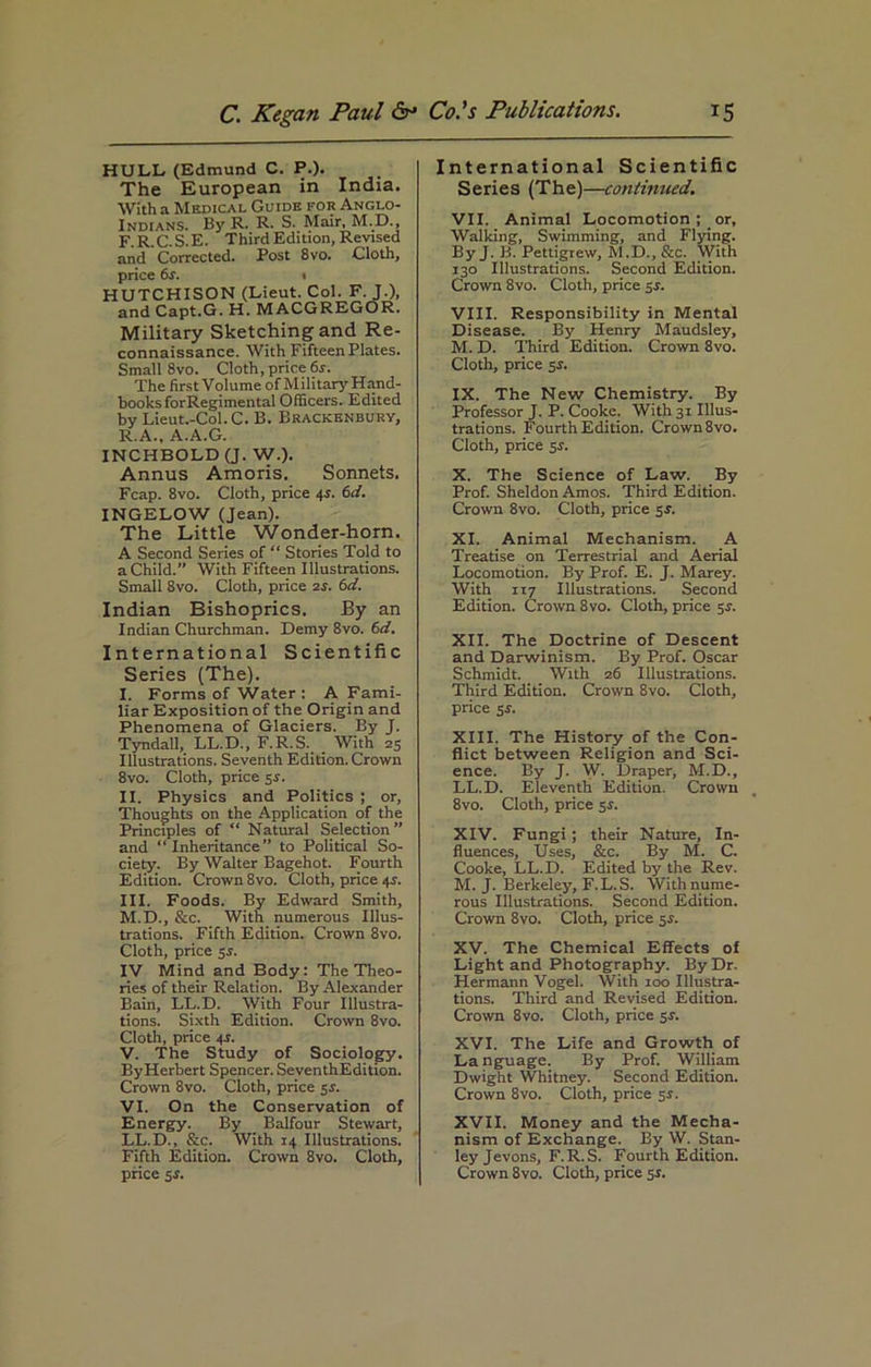 HULL (Edmund C. P.). The European in India. With a Medical Guide for Anglo- Indians. By R. R. S. Mair, M.D., F.R.C.S.E. Third Edition, Revised and Corrected. Post 8vo. Cloth, price 6s. % HUTCHISON (Lieut. Col. F. J.), and Capt.G. H. MACGREGOR. Military sketching and Re- connaissance. With Fifteen Plates. Small 8vo. Cloth, price 6s. The first Volume of Military Hand- books forRegimental Officers. Edited by Lieut.-Col. C. B. Brackenbury, R.A., A.A.G. INCHBOLD (J. W.). Annus Amoris. Sonnets. Fcap. 8vo. Cloth, price 4s. 6d. INGELOW (Jean). The Little Wonder-horn. A Second Series of “ Stories Told to a Child. With Fifteen Illustrations. Small 8vo. Cloth, price is. 6d. Indian Bishoprics. By an Indian Churchman. Demy 8vo. 6d. International Scientific Series (The). I. Forms of Water : A Fami- liar Exposition of the Origin and Phenomena of Glaciers. By J. Tyndall, LL.D., F.R.S. With 25 Illustrations. Seventh Edition. Crown 8vo. Cloth, price 5.1. II. Physics and Politics ; or. Thoughts on the Application of the Principles of “ Natural Selection” and Inheritance” to Political So- ciety. By Walter Bagehot. Fourth Edition. Crown 8vo. Cloth, price 4s. III. Foods. By Edward Smith, M.D., &c. With numerous Illus- trations. Fifth Edition. Crown 8vo. Cloth, price IV Mind and Body: The Theo- ries of their Relation. By Alexander Bain, LL.D. With Four Illustra- tions. Sixth Edition. Crown 8vo. Cloth, price 4.S. V. The Study of Sociology. ByHerbert Spencer. SeventhEdition. Crown 8vo. Cloth, price 5.s’. VI. On the Conservation of Energy. By Balfour Stewart, LL.D., &c. With 14 Illustrations. Fifth Edition. Crown 8vo. Cloth, International Scientific Series (The)—continued. VII. Animal Locomotion ; or, Walking, Swimming, and Flying. By J. B. Pettigrew, M.D., &c. With 130 Illustrations. Second Edition. Crown 8vo. Cloth, price 5s. VIII. Responsibility in Mental Disease. By Henry Maudsley, M. D. Third Edition. Crown 8vo. Cloth, price 5r. IX. The New Chemistry. By Professor J. P. Cooke. With 31 Illus- trations. Fourth Edition. Crown 8vo. Cloth, price 5r. X. The Science of Law. By Prof. Sheldon Amos. Third Edition. Crown 8vo. Cloth, price 5 .S’. XI. Animal Mechanism. A Treatise on Terrestrial and Aerial Locomotion. By Prof. E. J. Marey. With 117 Illustrations. Second Edition. Crown 8vo. Cloth, price $s. XII. The Doctrine of Descent and Darwinism. By Prof. Oscar Schmidt. With 26 Illustrations. Third Edition. Crown 8vo. Cloth, price 5*. XIII. The History of the Con- flict between Religion and Sci- ence. By J. W. Draper, M.D., LL.D. Eleventh Edition. Crown 8vo. Cloth, price $s. XIV. Fungi ; their Nature, In- fluences, Uses, &c. By M. C. Cooke, LL.D. Edited by the Rev. M. J. Berkeley, F.L.S. Withnume- rous Illustrations. Second Edition. Crown 8vo. Cloth, price 5s. XV. The Chemical Effects of Light and Photography. By Dr. Hermann Vogel. With 100 Illustra- tions. Third and Revised Edition. Crown 8vo. Cloth, price 5J. XVI. The Life and Growth of La nguage. By Prof. William Dwight Whitney. Second Edition. Crown 8vo. Cloth, price 5$. XVII. Money and the Mecha- nism of Exchange. By W. Stan- ley Jevons, F.R.S. Fourth Edition.