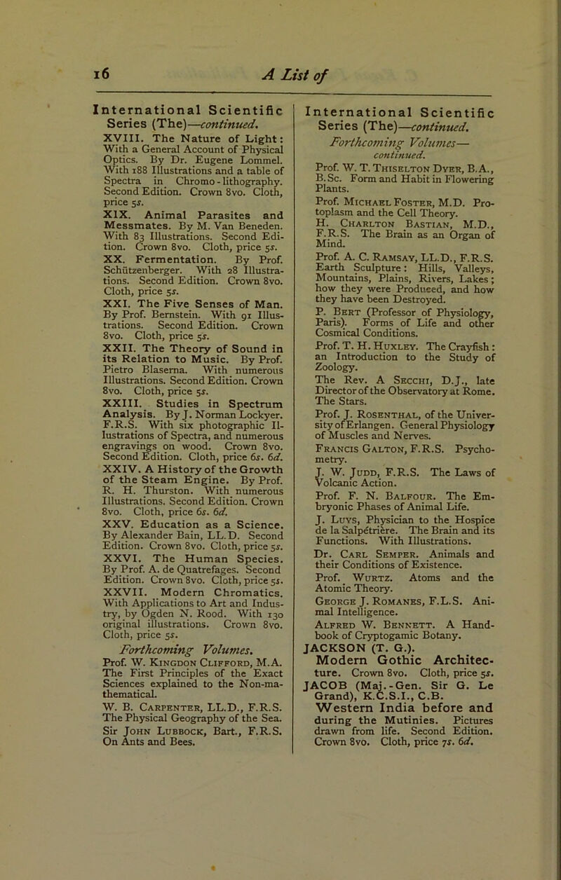 International Scientific Series (The)—continued. XVIII. The Nature of Light: With a General Account of Physical Optics. By Dr. Eugene Lommel. With 188 Illustrations and a table of Spectra in Chromo - lithography. Second Edition. Crown 8vo. Cloth, price 5J. XIX. Animal Parasites and Messmates. By M. Van Beneden. With 83 Illustrations. Second Edi- tion. Crown 8vo. Cloth, price 5s. XX. Fermentation. By Prof. Schutzenberger. With 28 Illustra- tions. Second Edition. Crown 8vo. Cloth, price 5s. XXI. The Five Senses of Man. By Prof. Bernstein. With 91 Illus- trations. Second Edition. Crown 8vo. Cloth, price 5J. XXII. The Theory of Sound in its Relation to Music. By Prof. Pietro Blaserna. With numerous Illustrations. Second Edition. Crown 8vo. Cloth, price 51. XXIII. Studies in Spectrum Analysis. By J. Norman Lockyer. F.R.S. With six photographic Il- lustrations of Spectra, and numerous engravings on wood. Crown 8vo. Second Edition. Cloth, price 6r. 6d. XXIV. A History of the Growth of the Steam Engine. By Prof. R. H. Thurston. With numerous Illustrations. Second Edition. Crown 8vo. Cloth, price 6s. 6d. XXV. Education as a Science. By Alexander Bain, LL.D. Second Edition. Crown 8vo. Cloth, price sr. XXVI. The Human Species. By Prof. A. de Quatrefages. Second Edition. Crown 8vo. Cloth, price 51. XXVII. Modern Chromatics. With Applications to Art and Indus- try, by Ogden N. Rood. With 130 original illustrations. Crown 8vo. Cloth, price sr. Forthcoming Volumes. Prof. W. Kingdon Clifford, M.A. The First Principles of the Exact Sciences explained to the Non-ma- thematical. W. B. Carpenter, LL.D., F.R.S. The Physical Geography of the Sea. Sir John Lubbock, Bart., F.R.S. International Scientific Series (The)—continued. Forthcoming Volumes— continued. Prof. W. T. Thiselton Dyer, B.A., B. Sc. Form and Habit in Flowering Plants. Prof. Michael Foster, M.D. Pro- toplasm and the Cell Theory. H. Charlton Bastian, M.D., F.R.S. The Brain as an Organ of Mind. Prof. A. C. Ramsay, LL.D., F.R.S. Earth Sculpture: Hills, Valleys, Mountains, Plains, Rivers, Lakes; how they were Produced, and how they have been Destroyed. P. Bert (Professor of Physiology, Paris). Forms of Life and other Cosmical Conditions. Prof. T. H. Huxley. The Crayfish: an Introduction to the Study of Zoology. The Rev. A Secchi, D.J., late Director of the Observatory at Rome. The Stars. Prof. J. Rosenthal, of the Univer- sityofErlangen. General Physiology of Muscles and Nerves. Francis Galton, F.R.S. Psycho- metry. J. W. Judd, F.R..S. The Laws of Volcanic Action. Prof. F. N. Balfour. The Em- bryonic Phases of Animal Life. J. Luys, Physician to the Hospice de la Salpdtriere. The Brain and its Functions. With Illustrations. Dr. Carl Semper. Animals and their Conditions of Existence. Prof. Wurtz. Atoms and the Atomic Theory. George J. Romanes, F.L.S. Ani- mal Intelligence. Alfred W. Bennett. A Hand- book of Cryptogamic Botany. JACKSON (T. G.). Modern Gothic Architec- ture. Crown 8vo. Cloth, price 5s. JACOB (Maj.-Gen. Sir G. Le Grand), K.C.S.I., C.B. Western India before and during the Mutinies. Pictures drawn from life. Second Edition.
