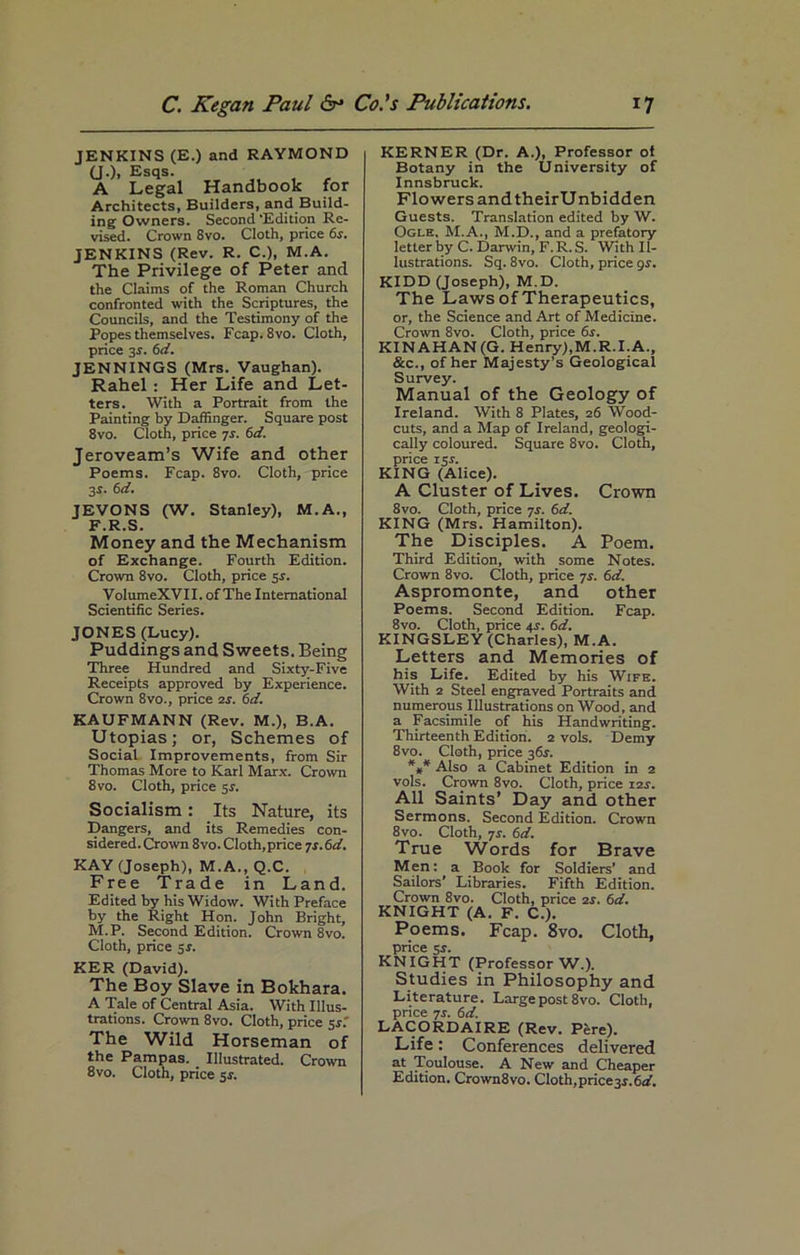 JENKINS (E.) and RAYMOND (J.)i Esqs. A Legal Handbook for Architects, Builders, and Build- ing Owners. Second 'Edition Re- vised. Crown 8vo. Cloth, price 6s. JENKINS (Rev. R. C.), M.A. The Privilege of Peter and the Claims of the Roman Church confronted with the Scriptures, the Councils, and the Testimony of the Popes themselves. Fcap. 8vo. Cloth, price 3r. 6d. JENNINGS (Mrs. Vaughan). Rahel : Her Life and Let- ters. With a Portrait from the Painting by Daffinger. Square post 8vo. Cloth, price 7s. 6d. Jeroveam’s Wife and other Poems. Fcap. 8vo. Cloth, price 3s. 6d. JEVONS (W. Stanley), M.A., F.R.S. Money and the Mechanism of Exchange. Fourth Edition. Crown 8vo. Cloth, price sr. VoIumeXVII. of The International Scientific Series. JONES (Lucy). Puddings and Sweets. Being Three Hundred and Sixty-Five Receipts approved by Experience. Crown 8vo., price 2j. 6d. KAUFMANN (Rev. M.), B.A. Utopias; or, Schemes of Social Improvements, from Sir Thomas More to Karl Marx. Crown 8vo. Cloth, price 5s. Socialism: Its Nature, its Dangers, and its Remedies con- sidered. Crown 8vo. Cloth,price 7s. 6 d. KAY (Joseph), M.A., Q.C. Free Trade in Land. Edited by his Widow. With Preface by the Right Hon. John Bright, M.P. Second Edition. Crown 8vo. Cloth, price sr. KER (David). The Boy Slave in Bokhara. A Tale of Central Asia. With Illus- trations. Crown 8vo. Cloth, price 5J.' The Wild Horseman of the Pampas. _ Illustrated. Crown 8vo. Cloth, price $s. KERNER (Dr. A.), Professor of Botany in the University of Innsbruck. Flowers andtheirUnbidden Guests. Translation edited by W. Ogle, M.A., M.D., and a prefatory letter by C. Darwin, F. R. S. With Il- lustrations. Sq. 8vo. Cloth, price 9s. KIDD (Joseph), M.D. The Laws of Therapeutics, or, the Science and Art of Medicine. Crown 8vo. Cloth, price 6r. KINAHAN(G. Henry),M.R.I.A., &c., of her Majesty’s Geological Survey. Manual of the Geology of Ireland. With 8 Plates, 26 Wood- cuts, and a Map of Ireland, geologi- cally coloured. Square 8vo. Cloth, price 15 r. KING (Alice). A Cluster of Lives. Crown 8vo. Cloth, price 7s. 6d. KING (Mrs. Hamilton). The Disciples. A Poem. Third Edition, with some Notes. Crown 8vo. Cloth, price 7s. 6d. Aspromonte, and other Poems. Second Edition. Fcap. 8vo. Cloth, price 4.?. 6d. KINGSLEY (Charles), M.A. Letters and Memories of his Life. Edited by his Wife. With 2 Steel engraved Portraits and numerous Illustrations on Wood, and a Facsimile of his Handwriting. Thirteenth Edition. 2 vols. Demy 8vo. Cloth, price 36s. *** Also a Cabinet Edition in 2 vols. Crown 8vo. Cloth, price 12s. All Saints’ Day and other Sermons. Second Edition. Crown 8vo. Cloth, 7s. 6d. True Words for Brave Men: a Book for Soldiers’ and Sailors' Libraries. Fifth Edition. Crown 8vo. Cloth, price 2r. 6d. KNIGHT (A. F. C.). Poems. Fcap. 8vo. Cloth, price 5r. KNIGHT (Professor W.). Studies in Philosophy and Literature. Large post 8vo. Cloth, price 7s. 6d. LACORDAIRE (Rev. Pere). Life: Conferences delivered at Toulouse. A New and Cheaper Edition. Crown8vo. Cloth, price 3*. 6<L