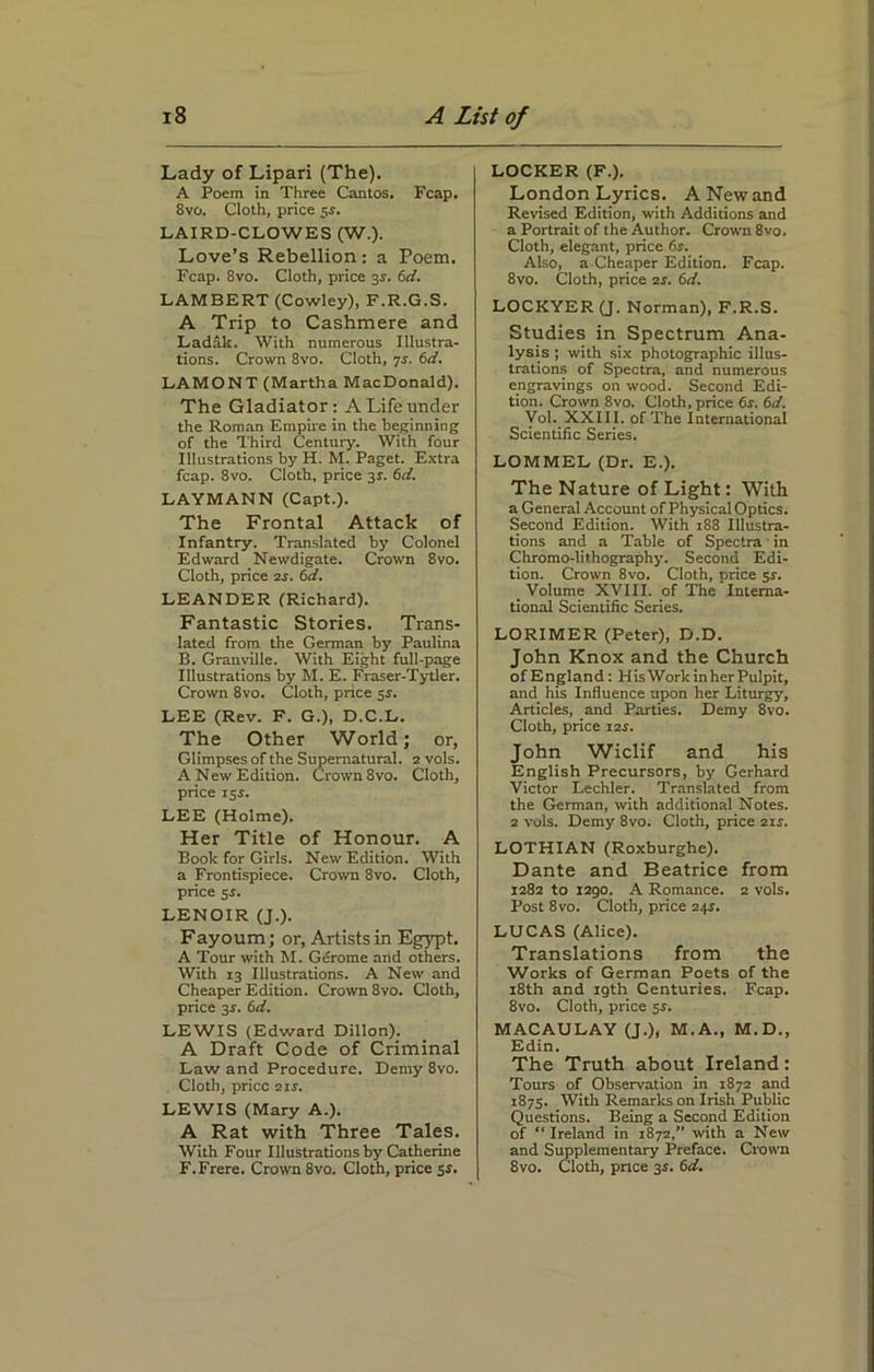Lady of Lipari (The). A Poem in Three Cantos. Fcap. 8vo. Cloth, price 5s. LAIRD-CLOWES (W.). Love’s Rebellion: a Poem. Fcap. 8vo. Cloth, price 3^. 6d. LAMBERT (Cowley), F.R.G.S. A Trip to Cashmere and Ladak. With numerous Illustra- tions. Crown 8vo. Cloth, 7s. 6d. LAMONT (Martha MacDonald). The Gladiator: A Life under the Roman Empire in the beginning of the Third Century. With four Illustrations by H. M. Paget. Extra fcap. 8vo. Cloth, price 3s. 6d. LAYMANN (Capt.). The Frontal Attack of Infantry. Translated by Colonel Edward Newdigate. Crown 8vo. Cloth, price 2s. 6d. LEANDER (Richard). Fantastic Stories. Trans- lated from the German by Paulina B. Granville. With Eight full-page Illustrations by M. E. Fraser-Tytler. Crown 8vo. Cloth, pnce 5s. LEE (Rev. F. G.), D.C.L. The Other World; or, Glimpses of the Supernatural. 2 vols. A New Edition. Crown 8vo. Cloth, price 15$. LEE (Holme). Her Title of Honour. A Book for Girls. New Edition. With a Frontispiece. Crown 8vo. Cloth, price 5s. LENOIR (J.). Fayoum; or, Artists in Egypt. A Tour with M. Gerome and others. With 13 Illustrations. A New and Cheaper Edition. Crown 8vo. Cloth, price 3s. 6d. LEWIS (Edward Dillon). A Draft Code of Criminal Law and Procedure. Demy 8vo. Cloth, price 2ir. LEWIS (Mary A.). A Rat with Three Tales. With Four Illustrations by Catherine F.Frere. Crown 8vo. Cloth, price 5s. LOCKER (F.). London Lyrics. A New and Revised Edition, with Additions and a Portrait of the Author. Crown 8vo. Cloth, elegant, price 6s. Also, a Cheaper Edition. Fcap. 8vo. Cloth, price 2s. 6d. LOCKYER (J. Norman), F.R.S. Studies in Spectrum Ana- lysis ; with six photographic illus- trations of Spectra, and numerous engravings on wood. Second Edi- tion. Crown 8vo. Cloth, price 6s. 6d. Vol. XXIII. of The International Scientific Series. LOMMEL (Dr. E.). The Nature of Light: With a General Account of Physical Optics. Second Edition. With 188 Illustra- tions and a Table of Spectra in Chromo-lithography. Second Edi- tion. Crown 8vo. Cloth, price sr. _ Volume XVIII. of The Interna- tional Scientific Series. LORIMER (Peter), D.D. John Knox and the Church of England: HisWork in her Pulpit, and his Influence upon her Liturgy, Articles, and Parties. Demy 8vo. Cloth, price 12s. John Wiclif and his English Precursors, by Gerhard Victor Lechler. Translated from the German, with additional Notes. 2 vols. Demy 8vo. Cloth, price 21s. LOTHIAN (Roxburghe). Dante and Beatrice from 1282 to 1290. A Romance. 2 vols. Post 8vo. Cloth, price 24.S. LUCAS (Alice). Translations from the Works of German Poets of the 18th and igth Centuries. Fcap. 8vo. Cloth, price sr. MACAULAY (J.), M.A., M.D., Edin. The Truth about Ireland : Tours of Observation in 1872 and 1875. With Remarks on Irish Public Questions. Being a Second Edition of “ Ireland in 1872,” with a New and Supplementary Preface. Crown 8vo. Cloth, pnce 3$. 6d.