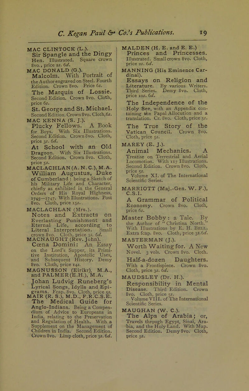 MAC CLINTOCK (L.). Sir Spangle and the Dingy Hen. Illustrated. Square crown 8vo., price 2s. 6d. MAC DONALD (G.). Malcolm. With Portrait of the Author engraved on Steel. Fourth Edition. Crown 8vo. Price 6s. The Marquis of Lossie. Second Edition. Crown 8vo. Cloth, price 6s. St. George and St. Michael. Second Edition. Crown 8vo. Cloth,65. MAC KENNA (S. J.). Plucky Fellows. A Book for Boys. With Six Illustrations. Second Edition. Crown 8vo. Cloth, price 3.)’. 6d. At School with an Old Dragoon. With Six Illustrations. Second Edition. Crown 8vo. Cloth, price 5-r. MACLACHLAN (A. N. C.), M.A. William Augustus, Duke of Cumberland : being a Sketch of his Military Life and Character, chiefly as exhibited in the General Orders of His Royal Highness, 1745—1747. With Illustrations. Post 8vo. Cloth, price 15.1.. MACLACHLAN (Mrs.). Notes and Extracts on Everlasting Punishment and Eternal Life, according to Literal Interpretation. Small crown 8vo. Cloth, price 3s. 6d. MACN AUGHT (Rev. John). Ccena Domini: An Essay on the Lord’s Supper, its Primi- tive Institution, Apostolic Uses, and Subsequent History. Demy 8vo. Cloth, price 14.L MAGNUSSON (Eirikr), M.A., and PALMER (E.H.), M.A. Johan Ludvig Runeberg’s Lyrical Songs, Idylls and Epi- grams. Fcap. 8vo. Cloth, price sr. MAIR (R. S.), M.D., F.R.C.S.E. The Medical Guide for Anglo-Indians. Being a Compen- dium of Advice to Europeans in India, relating to the Preservation and Regulation of Health. With a Supplement on the Management of Children in India. Second Edition. Crown 8vo. Limp cloth, price 3i. 6d. MALDEN (H. E. and E. E.) Princes and Princesses. Illustrated. Small crown 8vo. Cloth, price is. 6d. MANNING (His Eminence Car- dinal). Essays on Religion and Literature. By various Writers. Third Series. Demy 8vo. Cloth, price 1 os. 6d. The Independence of the Holy See, with an Appendix con- taining the Papal Allocution and a translation. Cr. 8vo. Cloth, price 5-r. The True Story of the Vatican Council. Crown 8vo. Cloth, price $s. MAREY (E. J.). Animal Mechanics. A Treatise on Terrestrial and Aerial Locomotion. With 117 Illustrations. Second Edition. Crown 8vo. Cloth, price 5r. Volume XI. of The International Scientific Series. MARRIOTT (Maj.-Gen. W. F.), C.S.I. A Grammar of Political Economy. Crown 8vo. Cloth, price 6s. Master Bobby : a Tale. By the Author of “Christina North.” With Illustrations by E. H. Bell. Extra fcap. 8vo. Cloth, price ^s.6d. MASTERMAN (J.). Worth Waiting for. A New Novel. 3 vols. Crown 8vo. Cloth. Half-a-dozen Daughters. With a Frontispiece. Crown 8vo. Cloth, price 3s. 6d. MAUDSLEY (Dr. H.). Responsibility in Mental Disease. Third Edition. Crown 8vo. Cloth, price 3.s'. Volume VIII. of The International Scientific Series. MAUGHAN (W. C.). The Alps of Arabia; or, Travels through Egypt, Sinai, Ara- bia, and the Holy Land. With Map. Second Edition. Demy 8vo. Cloth, price 5J.